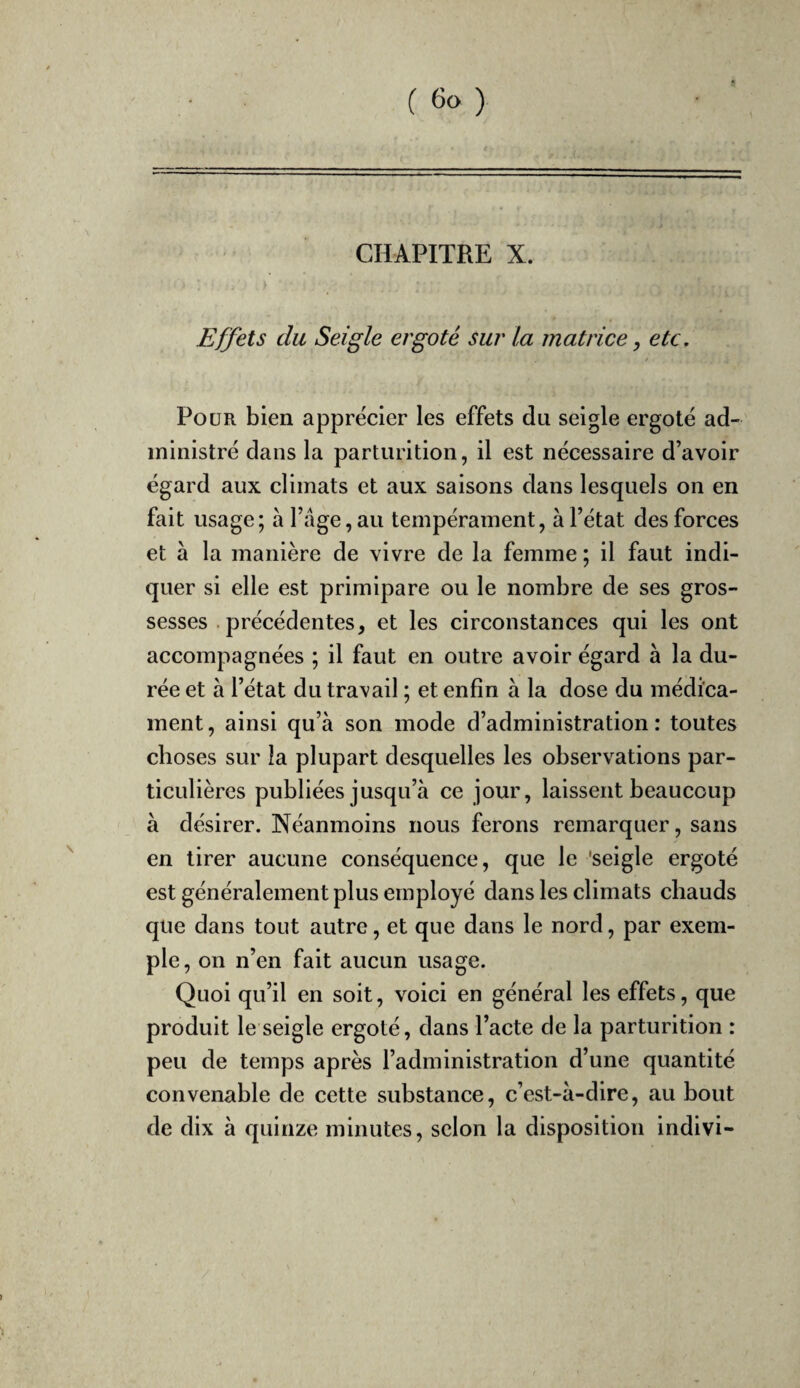 CHAPITRE X. Effets du Seigle ergoté sur la matrice, etc, / Pour bien apprécier les effets du seigle ergoté ad¬ ministré dans la parturition, il est nécessaire d’avoir égard aux climats et aux saisons dans lesquels on en fait usage; à l’âge, au tempérament, à l’état des forces et à la manière de vivre de la femme ; il faut indi¬ quer si elle est primipare ou le nombre de ses gros¬ sesses .précédentes, et les circonstances qui les ont accompagnées ; il faut en outre avoir égard à la du¬ rée et à l’état du travail ; et enfin à la dose du médica¬ ment , ainsi qu’à son mode d’administration : toutes choses sur la plupart desquelles les observations par¬ ticulières publiées jusqu’à ce jour, laissent beaucoup à désirer. Néanmoins nous ferons remarquer, sans en tirer aucune conséquence, que le 'seigle ergoté est généralement plus employé dans les climats chauds que dans tout autre, et que dans le nord, par exem¬ ple, on n’en fait aucun usage. Quoi qu’il en soit, voici en général les effets, que produit le seigle ergoté, dans l’acte de la parturition : peu de temps après l’administration d’une quantité convenable de cette substance, c’est-à-dire, au bout de dix à quinze minutes, selon la disposition indivi-