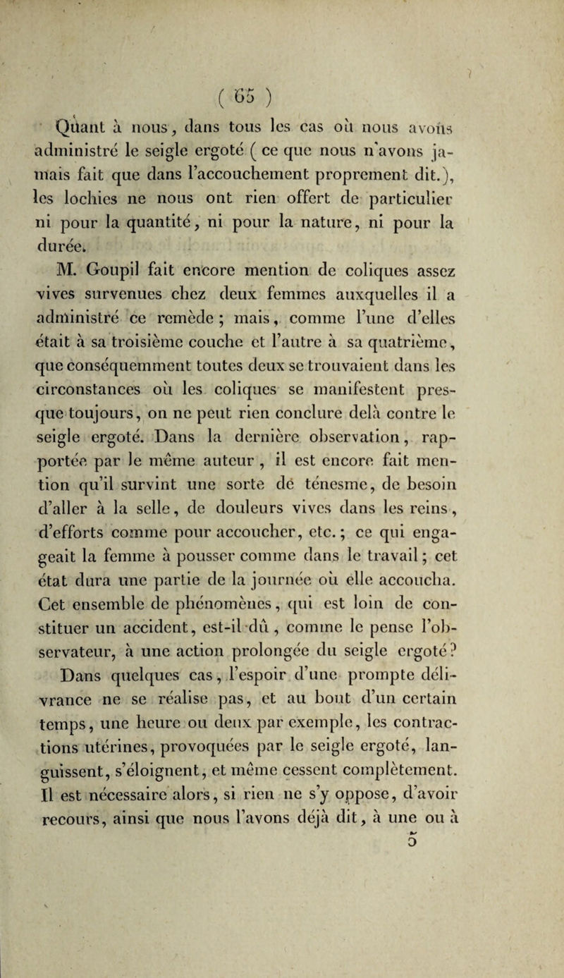 / ( G5 ) ■ Quant à nous, clans tous les cas ou nous avons administré le seigle ergoté ( ce que nous n'avons ja¬ mais fait que clans raccouchement proprement dit.), les lochies ne nous ont rien offert de particulier ni pour la quantité, ni pour la nature, ni pour la durées M. Goupil fait encore mention de coliques assez vives survenues chez deux femmes auxquelles il a administré ce remède ; mais, comme Tune d’elles était à sa troisième couche et l’autre à sa quatrième, que conséquemment toutes deux se trouvaient dans les circonstances ou les coliques se manifestent pres- ejue toujours, on ne peut rien conclure delà contre le seigle ergoté. Dans la dernière observation, rap¬ portée par le même auteur , il est encore fait men¬ tion qu’il survint une sorte dé ténesme, de besoin d’aller à la selle, de douleurs vives dans les reins, d’efforts comme pour accoucher, etc.; ce qui enga¬ geait la femme à pousser comme dans le travail ; cet état dura une partie de la journée où elle accoucha. Cet ensemble de phénomènes, ([ui est loin de con¬ stituer un accident, est-il-du, comme le pense l’ob¬ servateur, à une action prolongée du seigle ergoté? Dans quelques cas,.l’espoir d’une prompte déli¬ vrance ne se réalise pas, et au bout d’un certain temps, une heure ou deux par exemple, les contrac¬ tions utérines, provoquées par le seigle ergoté, lan¬ guissent, s’éloignent, et même cessent complètement. Il est nécessaire alors, si rien ne s’y oppose, d’avoir recours, ainsi que nous l’avons déjà dit, à une ou à O