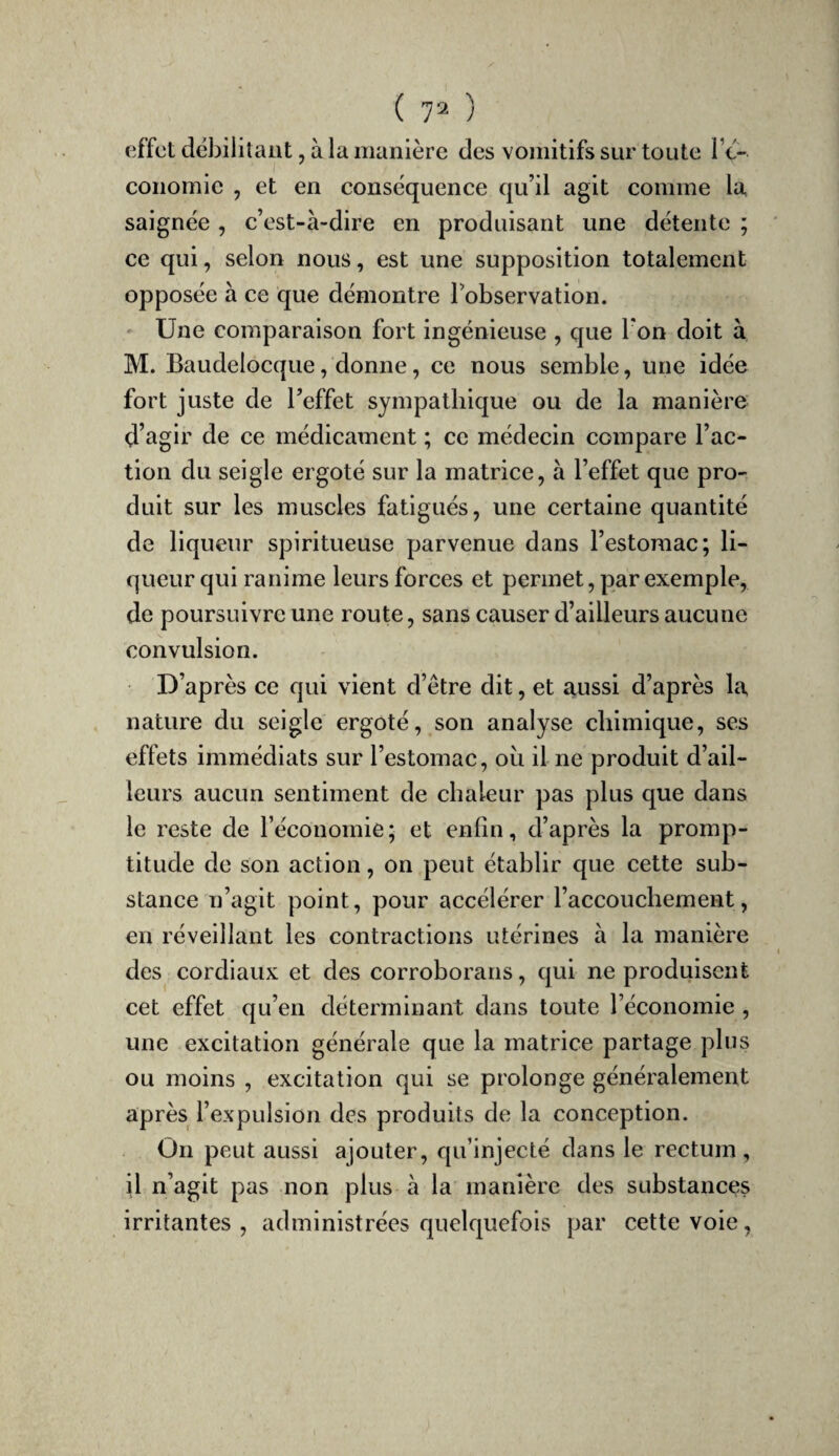 ( 7^ ) effet débilitant, à la manière des vomitifs sur toute Te- conomie , et en conséquence qu’il agit comme la saignée, c’est-à-dire en produisant une détente ; ce qui, selon nous, est une supposition totalement opposée à ce que démontre l’observation. ' Une comparaison fort ingénieuse , que Ton doit à M. Baudelocque, donne, ce nous semble, une idée fort juste de l’effet sympathique ou de la manière d’agir de ce médicament ; ce médecin compare l’ac¬ tion du seigle ergoté sur la matrice, à l’effet que pro¬ duit sur les muscles fatigués, une certaine quantité de liqueur spiritueuse parvenue dans l’estomac; li¬ queur qui ranime leurs forces et permet, par exemple, de poursuivre une route, sans causer d’ailleurs aucune convulsion. D’après ce qui vient d’être dit, et aussi d’après la nature du seigle ergoté, son analyse chimique, ses effets immédiats sur l’estomac, ou il ne produit d’ail¬ leurs aucun sentiment de chaleur pas plus que dans le reste de réconomie; et enfin, d’après la promp¬ titude de son action, on peut établir que cette sub¬ stance n’agit point, pour accélérer l’accouchement, en réveillant les contractions utérines à la manière des cordiaux et des corroborans, qui ne produisent cet effet qu’en déterminant dans toute l’économie , une excitation générale que la matrice partage plus ou moins , excitation qui se prolonge généralement après l’expulsion des produits de la conception. On peut aussi ajouter, qu’injecté dans le rectum, il n’agit pas non plus à la manière des substances irritantes , administrées quelquefois par cette voie,