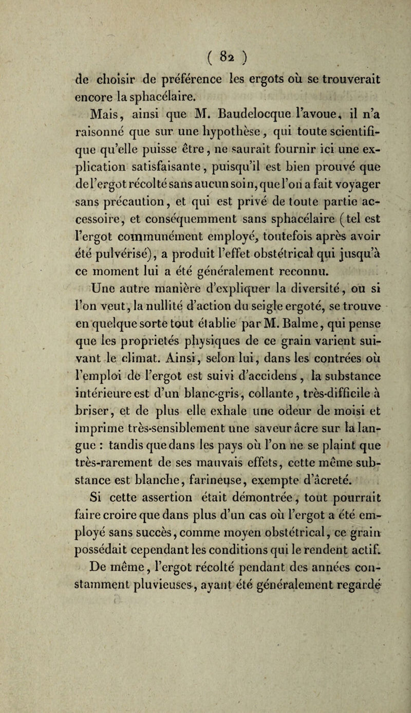 ( 8. ) de choisir de préférence les ergots oîi se trouverait encore la sphacélaire. Mais, ainsi que M. Baudelocque l’avoue, il n’a raisonné que sur une hypothèse, qui toute scientifi¬ que qu’elle puisse être, ne saurait fournir ici une ex¬ plication satisfaisante, puisqu’il est bien prouvé que de l’ergot récolté sans aucun soin, que l’on a fait voyager sans précaution, et qui est privé de toute partie ac¬ cessoire, et conséquemment sans sphacélaire (tel est l’ergot communément employé, toutefois après avoir été pulvérisé), a produit l’effet obstétrical qui jusqu’à ce moment lui a été généralement reconnu. Une autre manière d’expliquer la diversité, ou si l’on veut, la nullité d’action du seigle ergoté, se trouve en quelque sorte tout établie par M. Balme, qui pense que les propriétés physiques de ce grain varient sui¬ vant le climat. Ainsi, selon lui, dans les contrées où l’emploi dé l’ergot est suivi d’accidens, la substance intérieure est d’un blanc-gris, collante, très-difficile à briser, et de plus elle exhale une odeur de moisi et imprime très-sensiblement une saveur âcre sur la lan¬ gue : tandis que dans les pays où l’on ne se plaint que très-rarement de ses mauvais effets, cette même sub¬ stance est blanche, farineuse, exempte d’âcreté. Si cette assertion était démontrée, tout pourrait faire croire que dans plus d’un cas où l’ergot a été em¬ ployé sans succès, comme moyen obstétrical, ce grain possédait cependant les conditions qui le rendent actif. De même, l’ergot récolté pendant des années con¬ stamment pluvieuses, ayant été généralement regardé