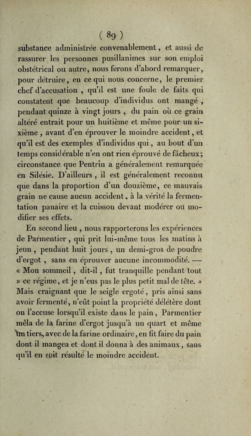substance administrée convenablement, et aussi de rassurer les personnes pusillanimes sur son emploi obstétrical ou autre, nous ferons d’abord remarquer, pour détruire, en ce qui nous concerne, le premier chef d’accusation , qu’d est une foule de faits qui constatent que beaucoup d’individus ont mangé , pendant quinze à vingt jours , du pain où ce grain altéré entrait pour un huitième et même pour un si¬ xième , avant d’en éprouver le moindre accident, et qu’il est des exemples d’individus qui, au bout d’un temps considérable n’en ont rien éprouvé de fâcheux; circonstance que Pentrin a généralement remarquée en Silésie. D’ailleurs , il est généralement reconnu que dans la proportion d’un douzième, ce mauvais grain ne cause aucun accident, à la vérité la fermen¬ tation panaire et la cuisson devant modérer ou mo¬ difier ses effets. En second lieu , nous rapporterons les expériences de Parmentier , qui prit lui-même tous les matins à jeun , pendant huit jours , un demi-gros de poudre d’ergot , sans en éprouver aucune incommodité. — c( Mon sommeil , dit-il , fut tranquille pendant tout » ce régime, et je n’eus pas le plus petit mal de tête. » Mais craignant que le seigle ergoté, pris ainsi sans avoir fermenté, n’eût point la propriété délétère dont on l’accuse lorsqu’il existe dans le pain, Parmentier mêla de la farine d’ergot jusqu’à un quart et même W tiers, avec de la farine ordinaire, en fît faire du pain dont il mangea et dont il donna à des animaux, sans qu’il en soit résulté le moindre accident.