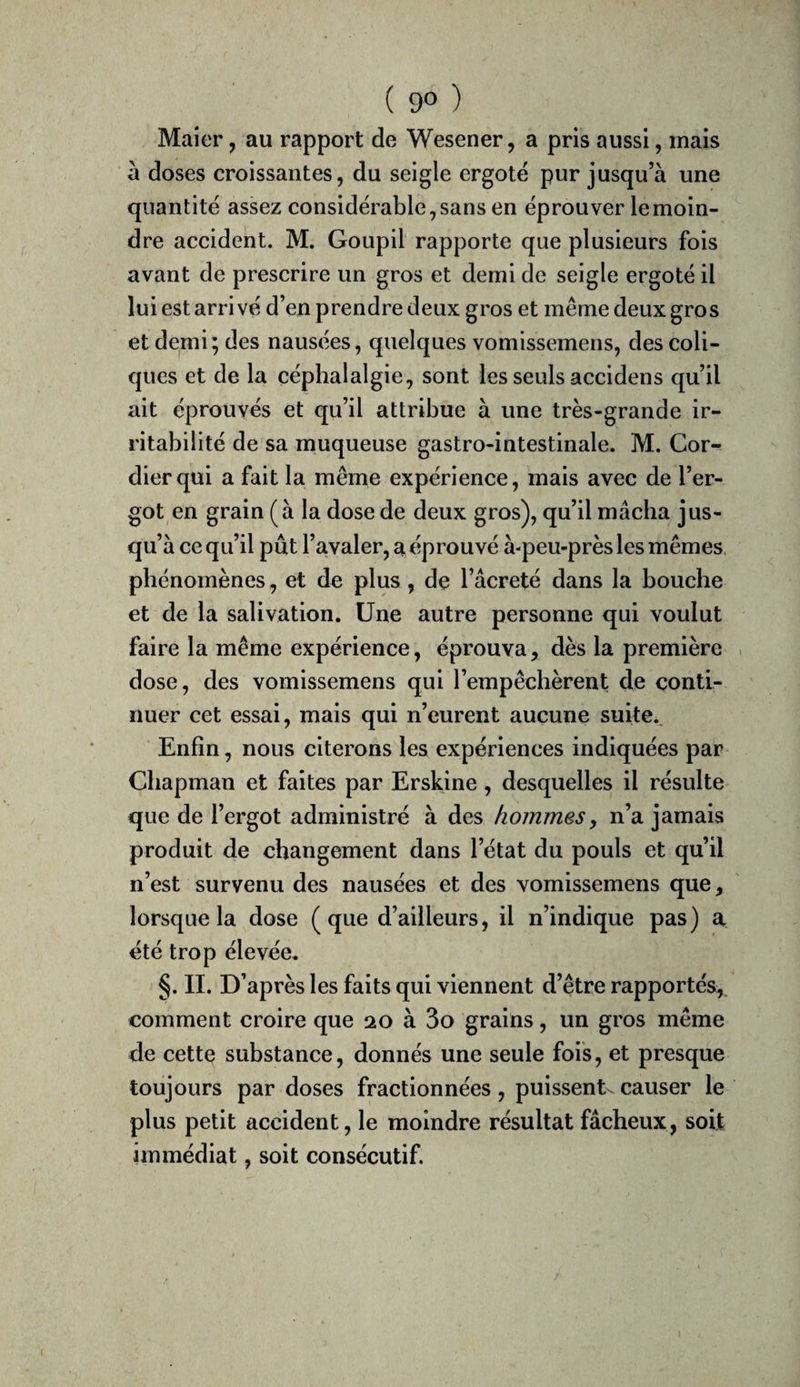 ( 9® ) Maier, au rapport de Wesener, a pris aussi, mais à doses croissantes, du seigle ergoté pur jusqu’à une quantité assez considérable, sans en éprouver le moin¬ dre accident. M. Goupil rapporte que plusieurs fois avant de prescrire un gros et demi de seigle ergoté il lui est arrivé d’en prendre deux gros et même deux gros et demi; des nausées, quelques vomissemens, des coli¬ ques et de la céphalalgie, sont les seuls accidens qu’il ait éprouvés et qu’il attribue à une très-grande ir¬ ritabilité de sa muqueuse gastro-intestinale. M. Cor- dierqui a fait la même expérience, mais avec de l’er¬ got en grain (à la dose de deux gros), qu’il mâcha jus¬ qu’à ce qu’il pût l’avaler, a éprouvé à-peu-près les mêmes phénomènes, et de plus, de l’âcreté dans la bouche et de la salivation. Une autre personne qui voulut faire la même expérience, éprouva, dès la première , dose, des vomissemens qui l’empêchèrent de conti¬ nuer cet essai, mais qui n’eurent aucune suite.. Enfin, nous citerons les expériences indiquées par Chapman et faites par Erskine, desquelles il résulte que de l’ergot administré à des hommes y n’a jamais produit de changement dans l’état du pouls et qu’il n’est survenu des nausées et des vomissemens que, lorsque la dose (que d’ailleurs, il n’indique pas) a été trop élevée. §. II. D’après les faits qui viennent d’être rapportés, comment croire que 20 à 3o grains, un gros même de cette substance, donnés une seule fois, et presque toujours par doses fractionnées, puissent^ causer le plus petit accident, le moindre résultat fâcheux, soit immédiat, soit consécutif.