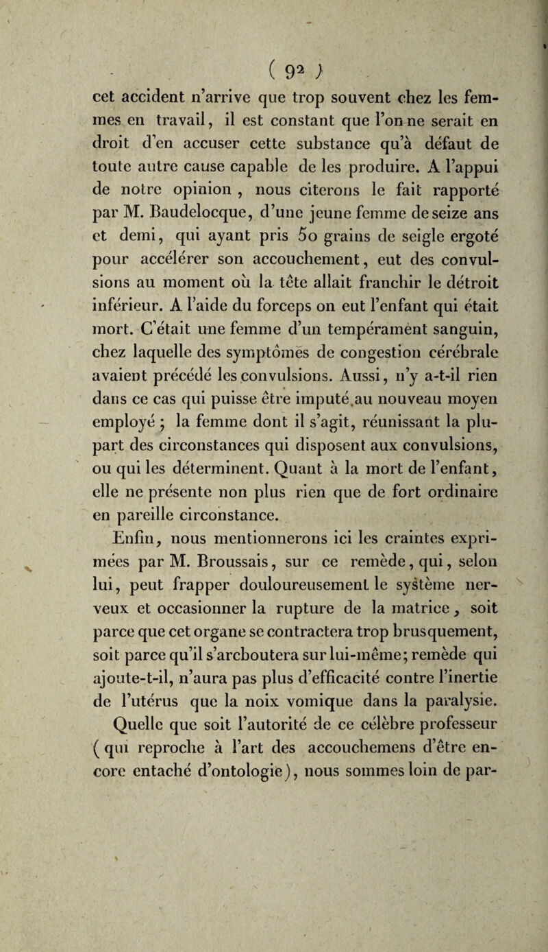 cet accident n’arrive que trop souvent chez les fem¬ mes en travail, il est constant que Tonne serait en droit d’en accuser cette substance qu’à défaut de toute autre cause capable de les produire. A l’appui de notre opinion , nous citerons le fait rapporté par M. Baudelocque, d’une jeune femme de seize ans et demi, qui ayant pris 5o grains de seigle ergoté pour accélérer son accouchement, eut des convul¬ sions au moment ou la tête allait franchir le détroit inférieur. A Taide du forceps on eut l’enfant qui était mort. C’était une femme d’un tempéramént sanguin, chez laquelle des symptômes de congestion cérébrale avaient précédé les convulsions. Aussi, n’y a-t-il rien dans ce cas qui puisse être imputé.au nouveau moyen employé ; la femme dont il s’agit, réunissant la plu¬ part des circonstances qui disposent aux convulsions, ou qui les déterminent. Quant à la mort de l’enfant, elle ne présente non plus rien que de fort ordinaire en pareille circonstance. Enfin, nous mentionnerons ici les craintes expri¬ mées par M. Broussais, sur ce remède, qui, selon lui, peut frapper douloureusement le système ner¬ veux et occasionner la rupture de la matrice , soit parce que cet organe se contractera trop brusquement, soit parce qu’il s’arcboutera sur lui-même; remède qui ajoute-t-il, n’aura pas plus d’efficacité contre l’inertie de l’utérus que la noix vomique dans la paralysie. Quelle que soit l’autorité de ce célèbre professeur ( qui reproche à Tart des accoucbemens d’être en¬ core entaché d’ontologie}, nous sommes loin de par-