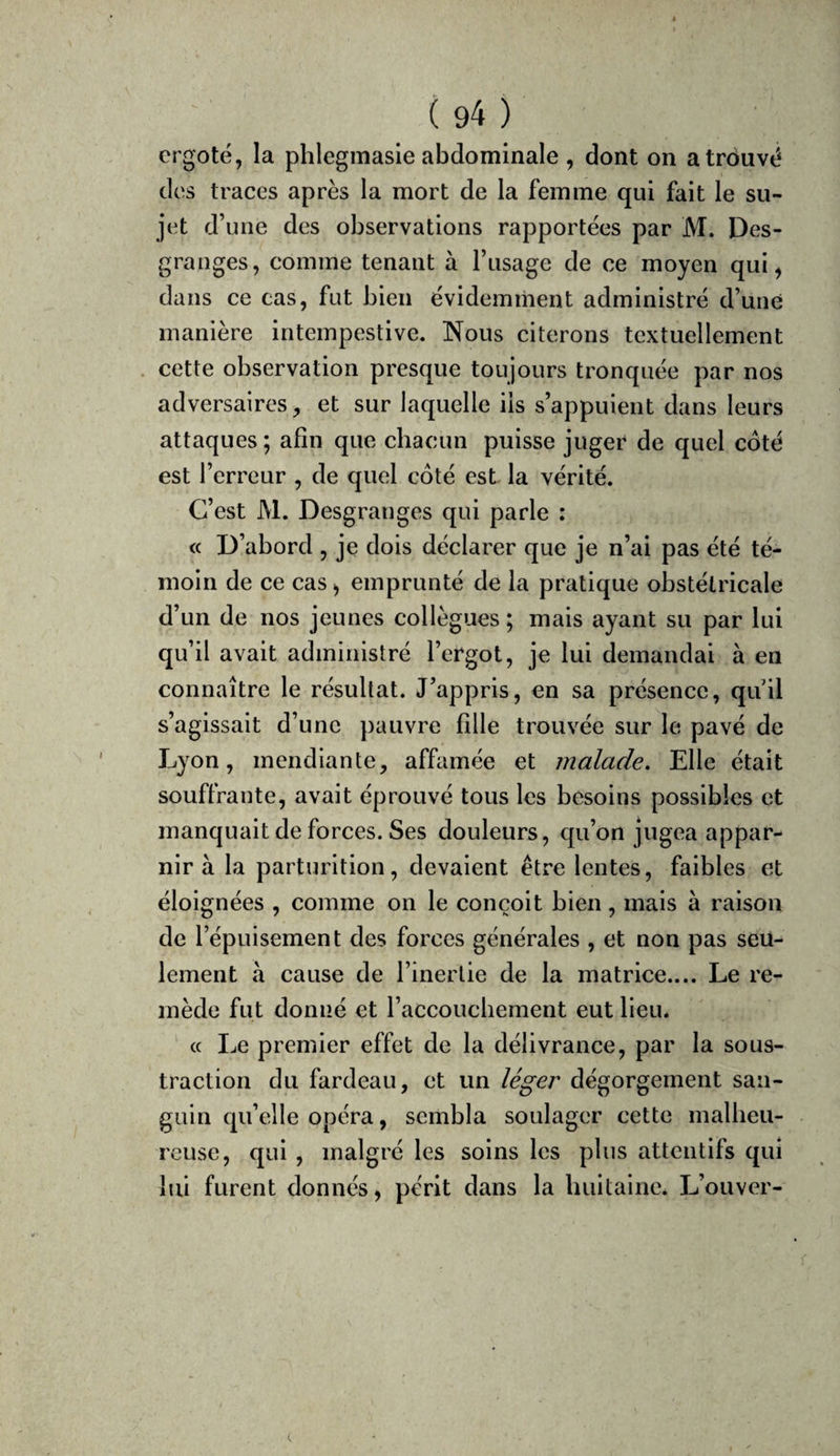 ergoté, la phlegmasie abdominale , dont on a trouvé des traces après la mort de la femme qui fait le su¬ jet d’une des observations rapportées par M. Des¬ granges, comme tenant à l’usage de ce moyen qui, dans ce cas, fut bien évidemment administré d’uné manière intempestive. Nous citerons textuellement cette observation presque toujours tronquée par nos adversaires, et sur laquelle iis s’appuient dans leurs attaques; afin que cbacun puisse juger de quel coté est l’erreur , de quel côté est la vérité. C’est M. Desgranges qui parle : « D’abord , je dois déclarer que je n’ai pas été té¬ moin de ce cas, emprunté de la pratique obstétricale d’un de nos jeunes collègues ; mais ayant su par lui qu’il avait administré l’ergot, je lui demandai à en connaître le résultat. J’appris, en sa présence, quil s’agissait d’une pauvre fille trouvée sur le pavé de Lyon, mendiante, affamée et malade. Elle était souffrante, avait éprouvé tous les besoins possibles et manquait de forces. Ses douleurs, qu’on jugea appar- nir à la parturition, devaient être lentes, faibles et éloignées , comme on le conçoit bien, mais à raison de l’épuisement des forces générales , et non pas seu¬ lement à cause de l’inertie de la matrice.... Le re¬ mède fut donné et l’accouchement eut lieu. c( Le premier effet de la délivrance, par la sous¬ traction du fardeau, et un léger dégorgement san¬ guin qu’elle opéra, sembla soulager cette malbeu- reuse, qui , malgré les soins les plus attentifs qui lui furent donnés, périt dans la luiitaine* L’ouver-