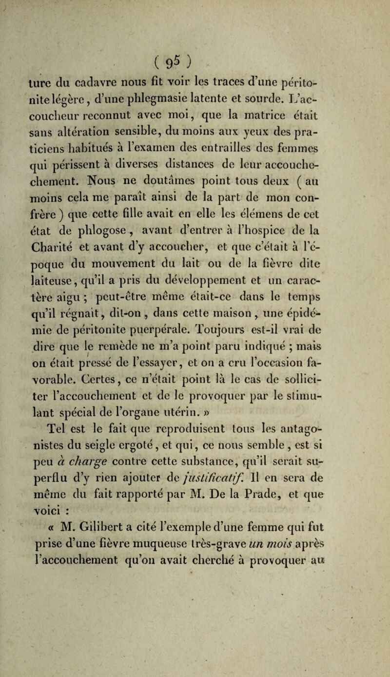 lure da cadavre nous fit voir les traces d’une périto¬ nite légère , d’une plilegmasie latente et sourde. L’ac¬ coucheur reconnut avec moi, que la matrice était sans altération sensible, du moins aux yeux des pra¬ ticiens habitués à l’examen des entrailles des femmes qui périssent à diverses distances de leur accouche- chement. Nous ne doutâmes point tous deux ( au moins cela me paraît ainsi de la part de mon con¬ frère ) que cette fille avait en elle les élémens de cet état de phlogose , avant d’entror à l’hospice de la Charité et avant d’y accoucher, et que c’était à l’é¬ poque du mouvement du lait ou de la fièvre dite laiteuse, qu’il a pris du développement et un carac¬ tère aigu ; peut-être même était-ce dans le temps qu’il régnait, dit-on , dans cette maison, une épidé¬ mie de péritonite puerpérale. Toujours est-il vrai de dire que le remède ne m’a point paru indiqué ; mais on était pressé de l’essayer, et on a cru l’occasion fa¬ vorable. Certes, ce n’était point là le cas de sollici¬ ter l’accouchement et de le provoquer par le stimu¬ lant spécial de l’organe utérin. » Tel est le fait que reproduisent tous les antago¬ nistes du seigle ergoté, et qui, ce nous semble , est si peu à charge contre cette substance, qu’il serait su¬ perflu d’y rien ajouter de justificatif. Il en sera de même du fait rapporté par M. De la Prade, et que voici : « M. Gilibert a cité l’exemple d’une femme qui fut prise d’une fièvre muqueuse très-grave un mois après l’accouchement qu’on avait cherché à provoquer au