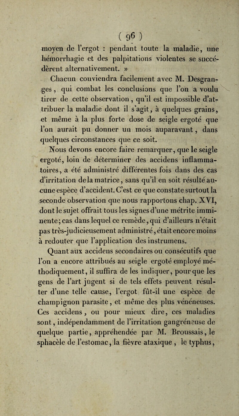 ( 9^ ) moyen de l’ergot : pendant toute la maladie, une hémorrhagie et des palpitations violentes se succé¬ dèrent alternativement. » Chacun conviendra facilement avec M. Desgran¬ ges , qui combat les conclusions que l’on a voulu tirer de cette observation , qu’il est impossible d’at¬ tribuer la maladie dont il s’agit, à quelques grains, et même à la plus forte dose de seigle ergoté que l’on aurait pu donner un mois auparavant, dans quelques circonstances que ce soit. Nous devons encore faire remarquer, que le seigle 'ergoté, loin de déterminer des accidens inflamma¬ toires, a été administré différentes fois dans des cas d’irritation de la matrice, sans qu’il en soit résulté au¬ cune espèce d’accident. C’est ce que constate surtout la seconde observation que nous rapportons chap. XVI, dont le sujet offrait tous les signes d’une métrite immi¬ nente; cas dans lequel ce remède, qui d’ailleurs n’était pas très-judicieusement administré, était encore moins à redouter que l’application des instrumens. Quant aux accidens secondaires ou consécutifs que l’on a encore attribués au seigle ergoté employé mé¬ thodiquement, il suffira de les indiquer, pour que les gens de l’art jügent si de tels effets peuvent résul¬ ter d’une telle cause, l’ergot fût-il une espèce de champignon parasite, et même des plus vénéneuses. Ces accidens, ou pour mieux dire, ces maladies sont, indépendamment de l’irritation gangréneuse de quelque partie, appréhendée par M. Broussais, le sphacèle de l’estomac, la fièvre ataxique , le typhus.