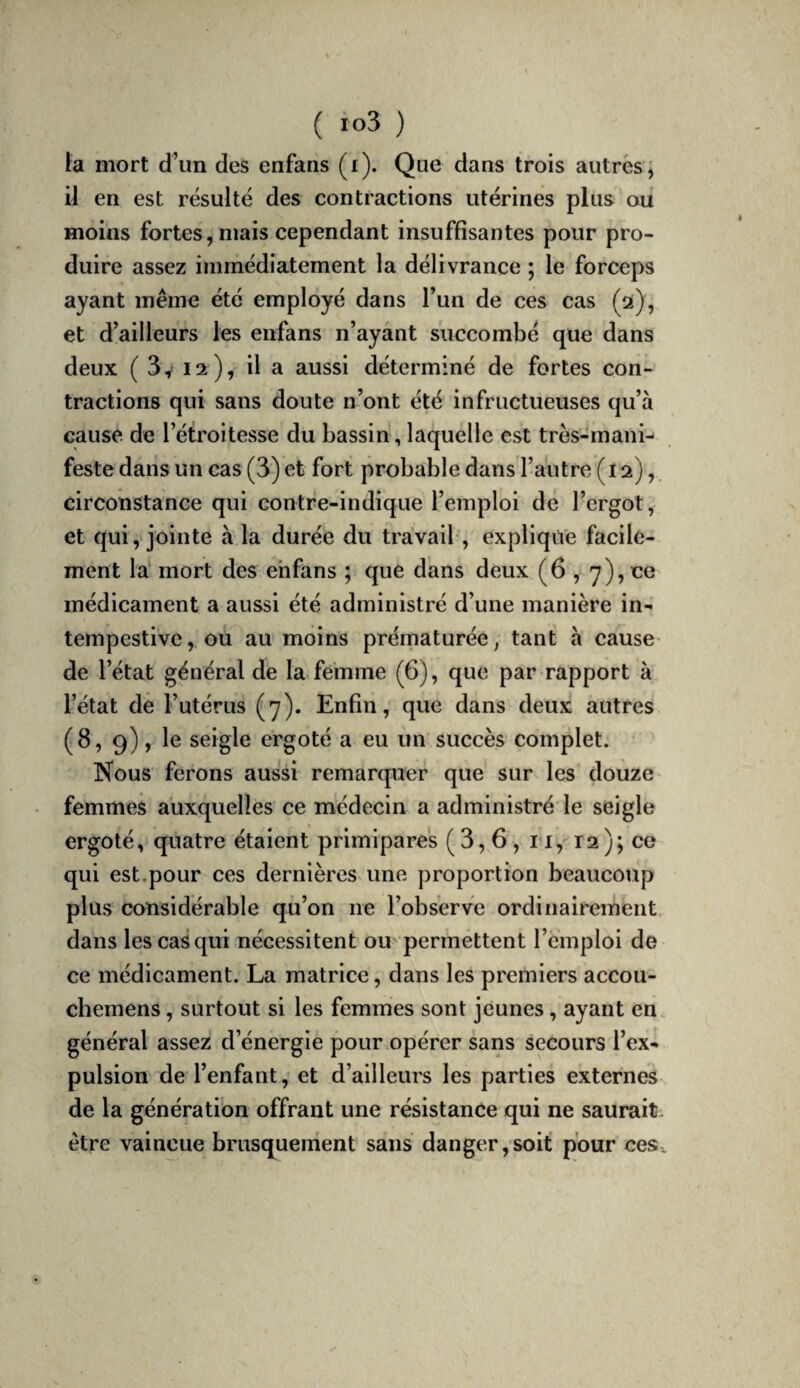 la mort d’un des enfans (i). Que dans trois autres, il en est résulte des contractions utérines plus ou moins fortes, mais cependant insuffisantes pour pro¬ duire assez immédiatement la délivrance ; le forceps ayant même été employé dans l’un de ces cas (ot), et d’ailleurs les enfans n’ayant succombé que dans deux (3^12), il a aussi déterminé de fortes con¬ tractions qui sans doute n’ont été infructueuses qu’à cause de l’étroitesse du bassin, laquelle est très-mani¬ feste dans un cas (3) et fort probable dans l’autre (12),. circonstance qui contre-indique l’emploi de l’ergot, et qui, jointe à la durée du travail, explique facile¬ ment la mort des enfans ; que dans deux (6,7), ce médicament a aussi été administré d’une manière in¬ tempestive, ou au moins prématurée, tant à cause' de l’état général de la femme (6), que par rapport à l’état de l’utérus (7). Enfin, que dans deux autres (8, 9), le seigle ergoté a eu ùn succès complet. Nous ferons aussi remarquer que sur les douze femmes auxquelles ce médecin a administré le seigle ergoté, quatre étalent primipares (3,6, ii, 12); ce qui est,pour ces dernières une proportion beaucoup plus considérable qu’on ne l’observe ordinairement, dans les cas qui nécessitent ou permettent l’emploi de ce médicament. La matrice, dans les premiers accou- chemens, surtout si les femmes sont jeunes, ayant en général assez d’énergie pour opérer sans secours l’ex¬ pulsion de l’enfant, et d’ailleurs les parties externes de la génération offrant une résistance qui ne saurait, être vaincue brusquement sans danger,soit pour ces.