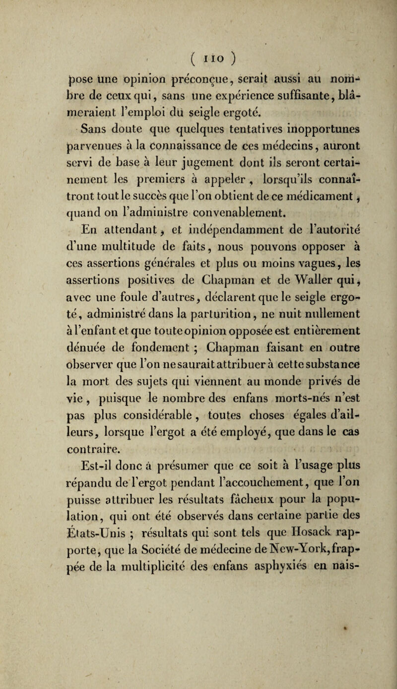 {3ose une opinion préconçue, serait aussi au nom¬ bre de ceux qui, sans une expérience suffisante, blâ¬ meraient l’emploi du seigle ergoté. Sans doute que quelques tentatives inopportunes parvenues à la connaissance de ces médecins, auront servi de base à leur jugement dont ils seront certai¬ nement les premiers à appeler , lorsqu’ils connaî¬ tront tout le succès que l’on obtient de ce médicament, quand on l’administre convenablement. En attendant ^ et indépendamment de l’autorité d’une multitude de faits, nous pouvons opposer à ces assertions générales et plus ou moins vagues, les assertions positives de Chapman et de Waller qui, avec une foule d’autres, déclarent que le seigle ergo¬ té, administré dans la parturition, ne nuit nullement à l’enfant et que toute opinion opposée est entièrement dénuée de fondement ; Chapman faisant en outre observer que l’on ne saurait attribuer à cette substance la mort des sujets qui viennent au monde privés de vie , puisque le nombre des enfans morts-nés n’est pas plus considérable, toutes choses égales d’ail¬ leurs, lorsque l’ergot a été employé, que dans le cas contraire. Est-il donc à présumer que ce soit à l’usage plus répandu de l’ergot pendant l’accouchement, que l’on puisse attribuer les résultats fâcheux pour la popu¬ lation, qui ont été observés dans certaine partie des États-Unis ; résultats qui sont tels que Hosack rap¬ porte, que la Société de médecine de New-York, frap¬ pée de la multiplicité des enfans asphyxiés en nais- I