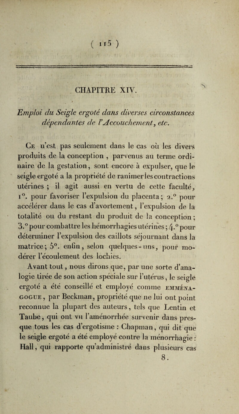 ( ”5 ) CHAPITRE XIV. Emploi du Seigle ergoté dans diverses circonstances dépendantes de VAccouchement, etc. Ce n’cst pas seulement dans le cas où les divers produits de la conception , parvenus au terme ordi¬ naire de la gestation, sont encore à expulser, que le seigle ergoté a la propriété de ranimer les contractions utérines ; il agit aussi en vertu de cette faculté, I®. pour favoriser l’expulsion du placenta; 2.® pour accélérer dans le cas d’avortement, l’expulsion de la totalité ou du restant du produit de la conception ; 3.® pour combattre les hémorrhagies utérines ; 4.® pour déterminer l’expulsion des caillots stqournant dans la matrice; 5®. enfin, selon quelques-uns, pouf mo¬ dérer l’écoulement des lochies. Avant tout, nous dirons que, par une sorte d’ana¬ logie tirée de son action spéciale sur l’utérus, le seigle ergoté a été conseillé et employé comme emméiva- GOGUE, par Beckman, propriété que ne lui ont point reconnue la plupart des auteurs, tels que Lentin et Taube, qui ont vu l’aménorrhée survenir dans pres¬ que tous les cas d’ergotisme : Chapman, qui dit que le seigle ergoté a été employé contre la ménorrhagie : Hall, qui rapporte qu’administré dans plusieurs cas 8.