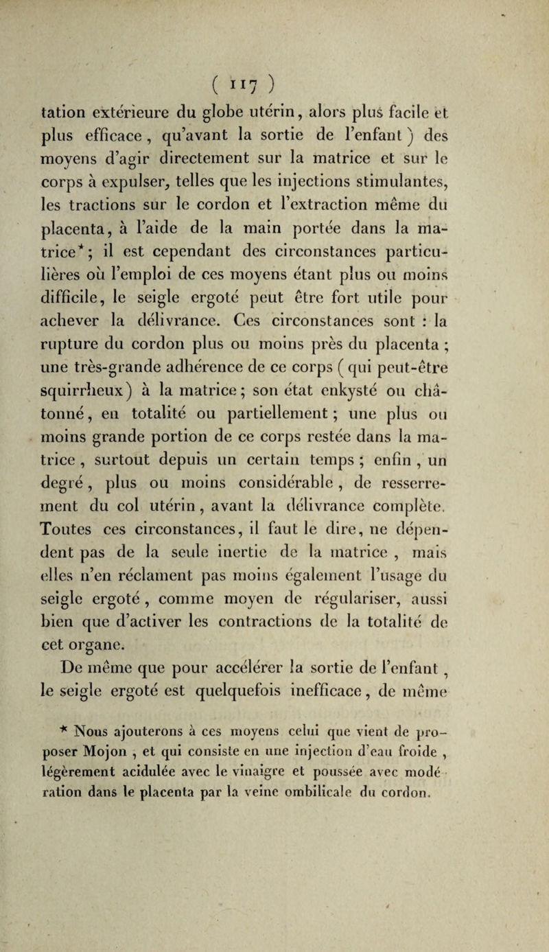 ( il? ) talion extérieure du globe utérin, alors plus facile et plus efficace, qu’avant la sortie de l’enfant ) des moyens d’agir directement sur la matrice et sur le corps à expulser, telles que les injections stimulantes, les tractions sur le cordon et l’extraction même du placenta, à l’aide de la main portée dans la ma¬ trice*; il est cependant des circonstances particu¬ lières ou l’emploi de ces moyens étant plus ou moins difficile, le seigle ergoté peut être fort utile pour achever la délivrance. Ces circonstances sont : la rupture du cordon plus ou moins près du placenta ; une très-grande adhérence de ce corps ( qui peut-être squirrheux) à la matrice; son état enkysté ou châ- tonné, en totalité ou partiellement ; une plus ou moins grande portion de ce corps restée dans la ma¬ trice , surtout depuis un certain temps ; enfin , un degré, plus ou moins considérable, de resserre¬ ment du col utérin, avant la délivrance complète. Toutes ces circonstances, il faut le dire, ne dépen¬ dent pas de la seule inertie de la matrice , mais elles n’en réclament pas moins également l’usage du seigle ergoté , comme moyen de régulariser, aussi bien que d’activer les contractions de la totalité de cet organe. De même que pour accélérer la sortie de l’enfant, le seigle ergoté est quelquefois inefficace, de même Nous ajouterons à ces moyens celui que vient de pro¬ poser Mojon , et qui consiste en une injection d’eau froide , légèrement acidulée avec le vinaigre et poussée avec modé ¬ ration dans le placenta par la veine ombilicale du cordon. 4