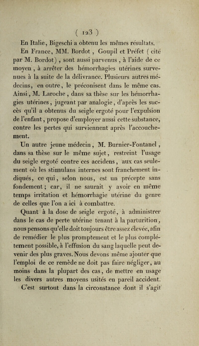 I ( 123 ) En Italie, Bigeschi a obtenu les mêmes résultats. En France, MM. Bordot , Goupil et Préfet ( cité par M. Bordot) , sont aussi parvenus , à l’aide de ce moyen , à arrêter des hémorrhagies utérines surve¬ nues à la suite de la délivrance. Plusieurs autres mé¬ decins, en outre, le préconisent dans le même cas. Ainsi, M. Laroche , dans sa thèse sur les hémorrha¬ gies utérines, jugeant par analogie, d’après les suc¬ cès qu’il a obtenus du seigle ergoté pour l’expulsion de l’enfant, propose d’employer aussi cette substance, contre les pertes qui surviennent après l’accouche¬ ment. Un autre jeune médecin, M. Burnîer-Fontanel, dans sa thèse sur le même sujet, restreint l’usage du seigle ergoté contre ces accidens, aux cas seule¬ ment où les stimulans internes sont franchement in¬ diqués, ce qui, selon nous, est un précepte sans fondement; car, il ne saurait y avoir en même temps irritation et hémorrhagie utérine du genre de celles que l’on a ici à combattre. Quant à la dose de seigle ergoté, à administrer dans le cas de perte utérine tenant a la parturition, nous pensons qu’elle doit toujours être assez élevée, afin de remédier le plus promptement et le plus complè¬ tement possible, à l’effusion du sang laquelle peut de¬ venir des plus graves. Nous devons même ajouter que l’emploi de ce remède ne doit pas faire négliger, au moins dans la plupart des cas, de mettre en usage les divers autres moyens usités en pareil accident. C’est surtout dans la circonstance dont il s’agit