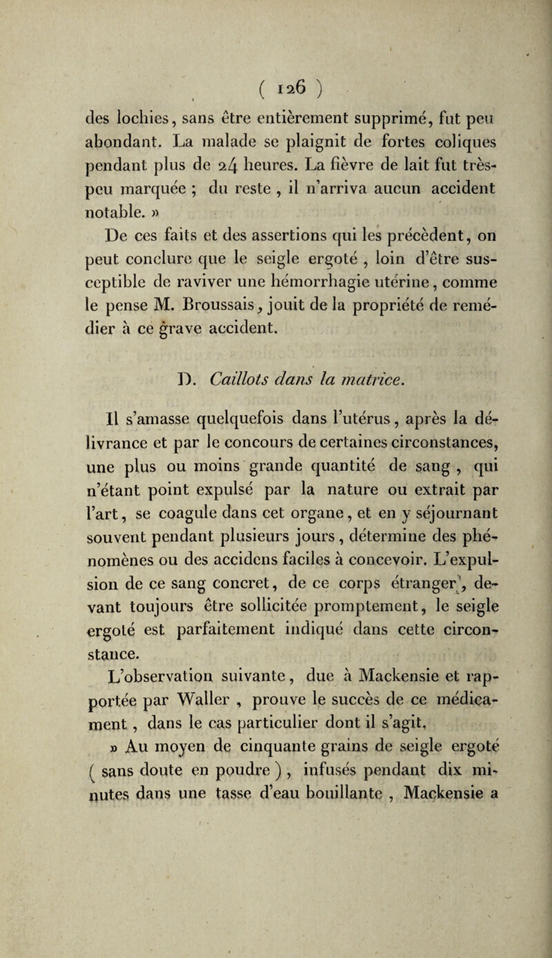 » ( 126 ) des lochies, sans être entièrement supprimé, fut peu abondant. La malade se plaignit de fortes coliques pendant plus de ^4 heures. La fièvre de lait fut très- peu marquée ; du reste , il n’arriva aucun accident notable. » De ces faits et des assertions qui les précèdent, on peut conclure que le seigle ergoté , loin d’être sus¬ ceptible de raviver une hémorrhagie utérine, comme le pense M. Broussais, jouit de la propriété de remé¬ dier a ce grave accident. D. Caillots clans la matrice. Il s’amasse quelquefois dans l’utérus, après la dé¬ livrance et par le concours de certaines circonstances, une plus ou moins grande quantité de sang , qui n’étant point expulsé par la nature ou extrait par l’art, se coagule dans cet organe, et en y séjournant souvent pendant plusieurs jours, détermine des phé¬ nomènes ou des accidens faciles à concevoir. L’expul¬ sion de ce sang concret, de ce corps étranger^ de¬ vant toujours être sollicitée promptement, le seigle ergoté est parfaitement indiqué dans cette circon¬ stance. L’observation suivante, due a Mackensie et rap¬ portée par Waller , prouve le succès de ce médica¬ ment , dans le cas particulier dont il s’agit, » Au moyen de cinquante grains de seigle ergoté ^ sans doute en poudre ) , infusés pendant dix mi¬ nutes dans une tasse d’eau bouillante , Mackensie a