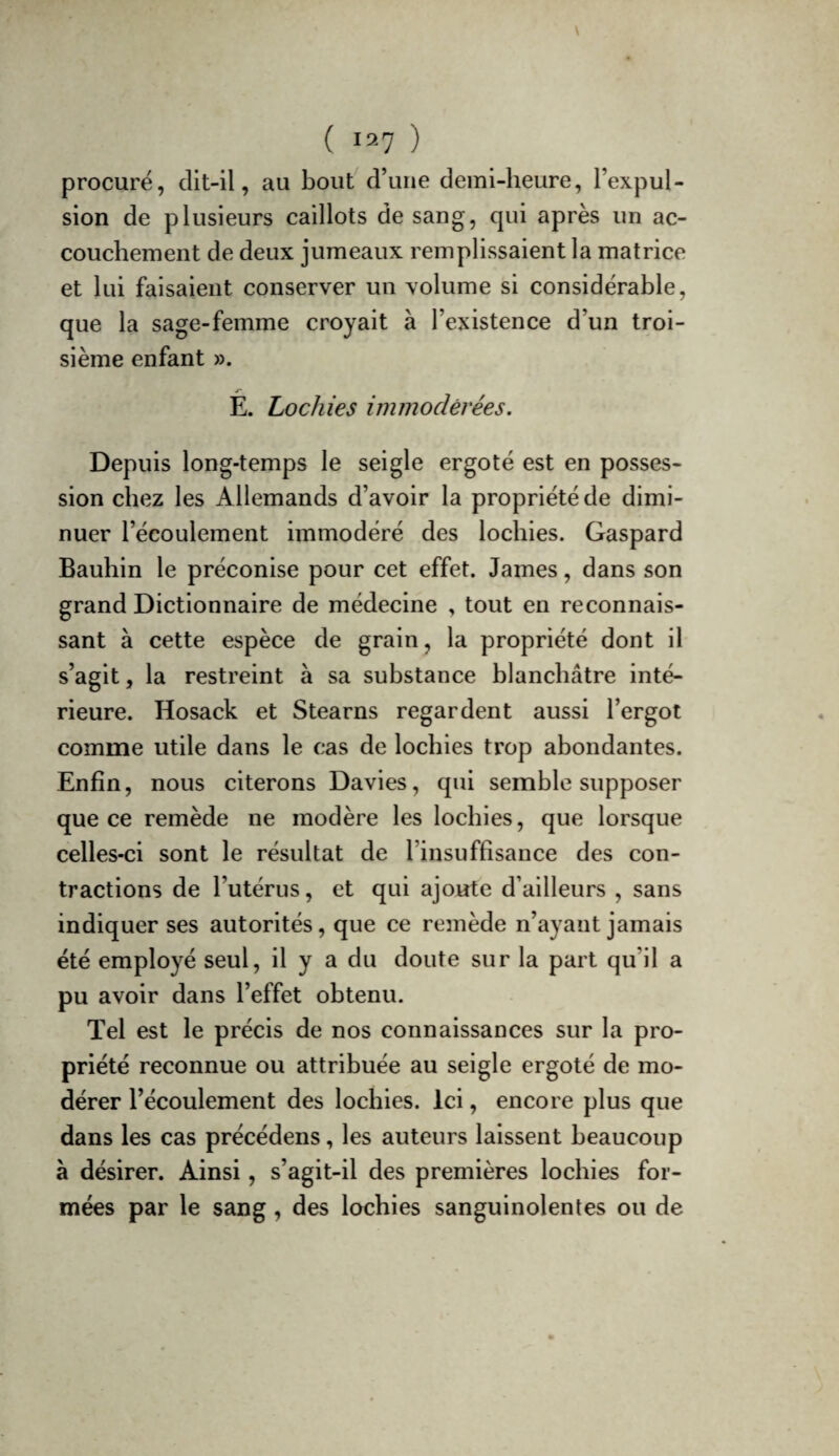 ( 1^7 ) procuré, clit-il, au bout d’une demi-heure, l’expul¬ sion de plusieurs caillots de sang, qui après un ac¬ couchement de deux jumeaux remplissaient la matrice et lui faisaient conserver un volume si considérable, que la sage-femme croyait à l’existence d’un troi¬ sième enfant ». E. Lochies immodérées. Depuis long-temps le seigle ergoté est en posses¬ sion chez les Allemands d’avoir la propriété de dimi¬ nuer l’écoulement immodéré des lochies. Gaspard Bauhin le préconise pour cet effet. James, dans son grand Dictionnaire de médecine , tout en reconnais¬ sant à cette espèce de grain, la propriété dont il s’agit, la restreint a sa substance blanchâtre inté¬ rieure. Hosack et Stearns regardent aussi l’ergot comme utile dans le cas de lochies trop abondantes. Enfin, nous citerons Davies, qui semble supposer que ce remède ne modère les lochies, que lorsque celles-ci sont le résultat de l’insuffisance des con¬ tractions de l’utérus, et qui ajoute d’ailleurs , sans indiquer ses autorités, que ce remède n’ayant jamais été employé seul, il y a du doute sur la part qu’il a pu avoir dans l’effet obtenu. Tel est le précis de nos connaissances sur la pro¬ priété reconnue ou attribuée au seigle ergoté de mo¬ dérer l’écoulement des lochies. Ici, encore plus que dans les cas précédens, les auteurs laissent beaucoup à désirer. Ainsi, s’agit-il des premières lochies for¬ mées par le sang , des lochies sanguinolentes ou de