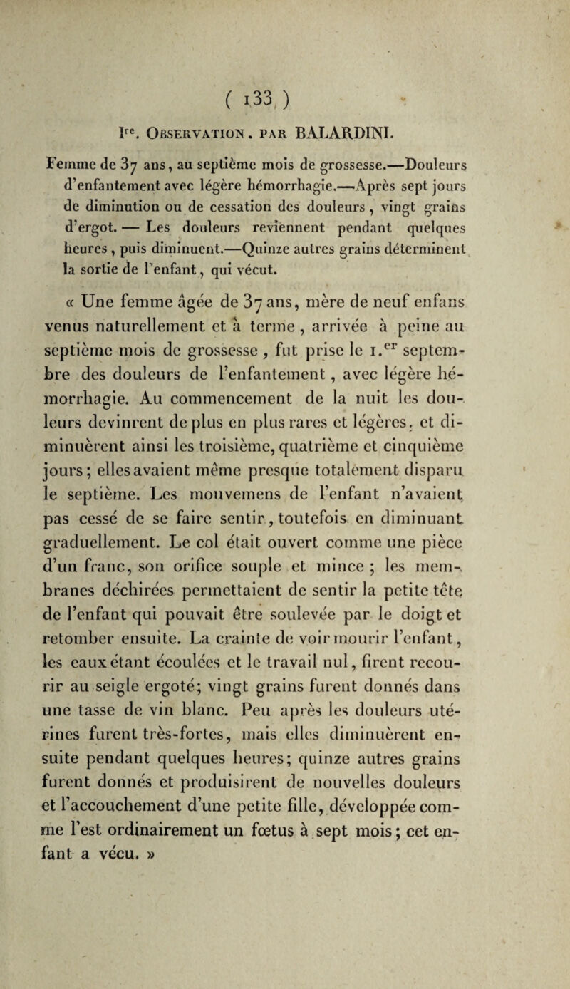 Observation . par BALARDINI. Femme de 87 ans, au septième mois de grossesse.—Douleurs d’enfantement avec légère hémorrhagie.—Après sept jours de diminution ou de cessation des douleurs , vingt grains d’ergot. — Les douleurs reviennent pendant quelques heures , puis diminuent.—Quinze autres grains déterminent^ la sortie de Tenfant, qui vécut. « Une femme âgée de 37 ans, mère de neuf enfans venus naturellement et a terme , arrivée à peine au septième mois de grossesse , fut prise le septem¬ bre des douleurs de Tenfanteinent, avec légère hé¬ morrhagie. Au commencement de la nuit les dou¬ leurs devinrent déplus en plus rares et légères, et di¬ minuèrent ainsi les troisième, quatrième et cinquième jours; elles avalent meme presque totalement disparu le septième. Les mouvemens de l’enfant n’avaient pas cessé de se faire sentir, toutefois en diminuant graduellement. Le col était ouvert comme une pièce d’un franc, son orifice souple et mince ; les mem-, branes déchirées permettaient de sentir la petite tète de l’enfant qui pouvait être soulevée par le doigt et retomber ensuite. La crainte de voir mourir l’enfant, les eaux étant écoulées et le travail nul, firent recou¬ rir au seigle ergoté; vingt grains furent donnés dans une tasse de vin blanc. Peu après les douleurs uté¬ rines furent très-fortes, mais elles diminuèrent en¬ suite pendant quelques heures; quinze autres grains furent donnés et produisirent de nouvelles douleurs et l’accouchement d’une petite fille, développée com¬ me l’est ordinairement un fœtus à sept mois; cet en¬ fant a vécu. »