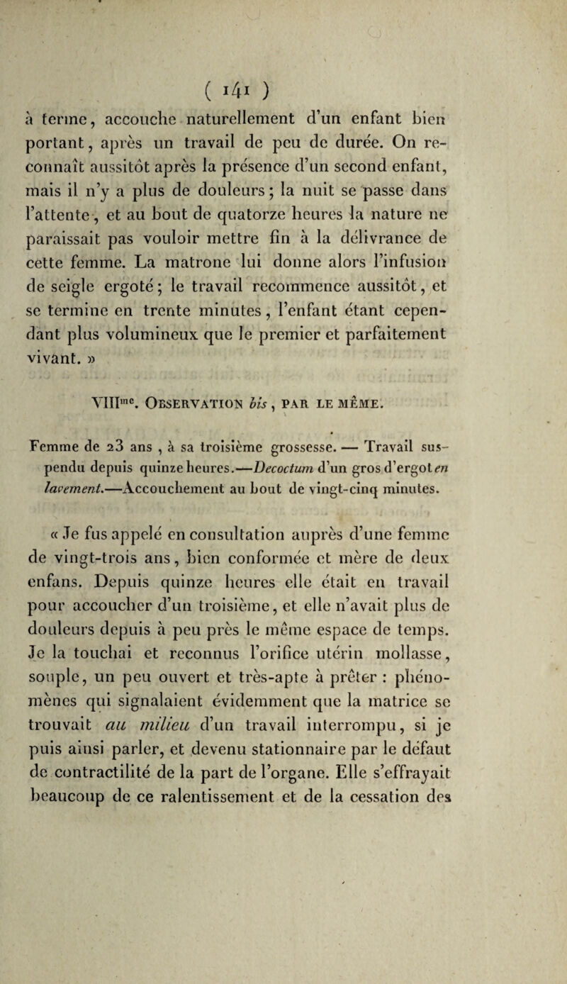 à ferme, accouche naturellement d’un enfant bien portant, après un travail de peu de durée. On re- cotjnaît aussitôt après la présence d’un second enfant, mais il n’y a plus de douleurs ; la nuit se passe dans l’attente, et au bout de quatorze heures la nature ne paraissait pas vouloir mettre fin à la délivrance de cette femme. La matrone lui donne alors l’infusion de seigle ergoté ; le travail recommence aussitôt, et se termine en trente minutes, l’enfant étant cepen¬ dant plus volumineux que le premier et parfaitement vivant. » YIII'®. Observation Us , par le même. \ Femme de 28 ans , à sa troisième grossesse. — Travail sus¬ pendu depuis quinze heures.—Decoctum gros d’ergot/?/* lavement.—Accouchement au bout de vingt-cinq minutes. «Je fus appelé en consultation auprès d’une femme de vingt-trois ans, bien conformée et mère de deux enfans. Depuis quinze heures elle était en travail pour accoucher d’un troisième, et elle n’avait plus de douleurs depuis à peu près le meme espace de temps. Je la touchai et reconnus l’orifice utérin mollasse, souple, un peu ouvert et très-apte à prêter : phéno¬ mènes qui signalaient évidemment que la matrice se trouvait au inilieii d’un travail interrompu, si je puis ainsi parler, et .devenu stationnaire par le défaut de contractilité de la part de l’organe. Elle s’effrayait beaucoup de ce ralentissement et de la cessation des