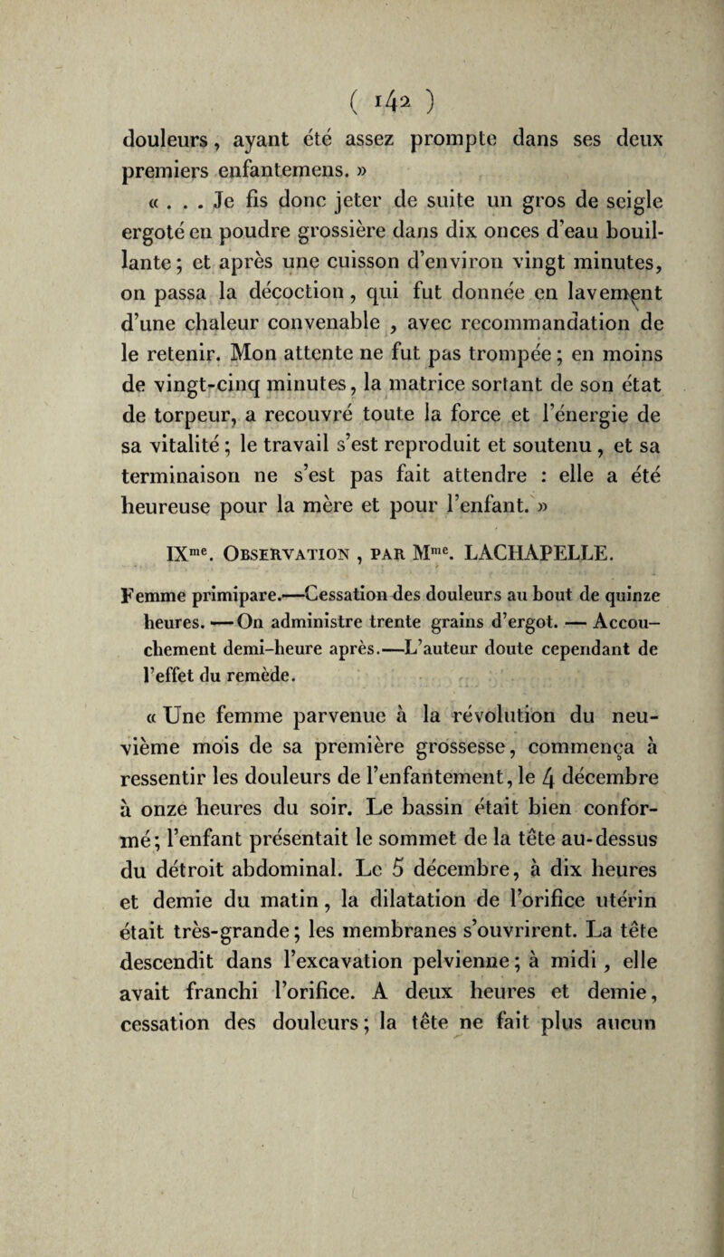 douleurs, ayant été assez prompte dans ses deux premiers enfantemens. » «... Je fis donc jeter de suite un gros de seigle ergote en poudre grossière dans dix onces d’eau bouil¬ lante; et après une cuisson d’environ vingt minutes, on passa la décoction, qui fut donnée en lavement d’une chaleur convenable , avec recommandation de le retenir. Mon attente ne fut pas trompée ; en moins de vingt-cinq minutes, la matrice sortant de son état de torpeur, a recouvré toute la force et l’énergie de sa vitalité ; le travail s’est reproduit et soutenu, et sa terminaison ne s’est pas fait attendre : elle a été heureuse pour la mère et pour l’enfant. » IX™®. Observation , par M™®. LACHAPELLE. Femme primipare.—-Cessation des douleurs au bout de quinze heures. — On administre trente grains d’ergot. — Accou¬ chement demi-heure après.—L’auteur doute cependant de l’effet du remède. « Une femme parvenue à la révolution du neu¬ vième mois de sa première grossesse, commença à ressentir les douleurs de l’enfantement, le 4 décembre à onze heures du soir. Le bassin était bien confor¬ mé; l’enfant présentait le sommet de la tête au-dessus du détroit abdominal. Le 5 décembre, à dix heures et demie du matin, la dilatation de l’orifice utérin était très-grande; les membranes s’ouvrirent. La tête descendit dans l’excavation pelvienne; à midi, elle avait franchi l’orifice. A deux heures et demie, cessation des douleurs; la tête ne fait plus aucun