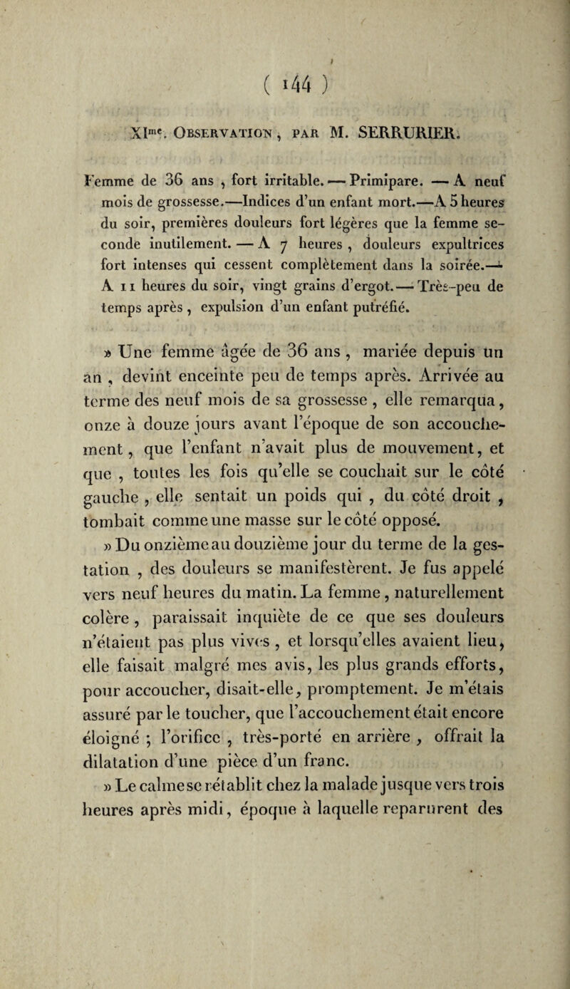 Observation , par M. SERRURIER. Femme de 36 ans ^ fort irritable. —- Primipare. — A neuf mois de grossesse.—Indices d’un enfant mort.—A 5 heures du soir, premières douleurs fort légères que la femme se¬ conde inutilement. — A 7 heures , douleurs expultrices fort intenses qui cessent complètement dans la soirée.—- A II heures du soir, vingt grains d’ergot.—-Très-peu de temps après , expulsion d’un enfant putréfié. » Une femme âgée de 36 ans , mariée depuis un an , devint enceinte peu de temps après. Arrivée au terme des neuf mois de sa grossesse , elle remarqua, onze à douze jours avant l’époque de son accouche¬ ment, que l’enfant n’avait plus de mouvement, et que , toutes les fois qu’elle se couchait sur le côté gauche , elle sentait un poids qui , du côté droit , tombait comme une masse sur le côté opposé. » Du onzième au douzième jour du terme de la ges¬ tation , des douleurs se manifestèrent. Je fus appelé vers neuf heures du matin. La femme, naturellement colère , paraissait inquiète de ce que ses douleurs n’étaient pas plus vives , et lorsqu’elles avaient lieu, elle faisait malgré mes avis, les plus grands efforts, pour accoucher, disait-elle, promptement. Je m’étais assuré par le toucher, que l’accouchement était encore éloigné ; l’orifice , très-porté en arrière , offrait la dilatation d’une pièce d’un franc. » Le calme se rétablit chez la malade jusque vers trois heures après midi, époque à laquelle reparurent des