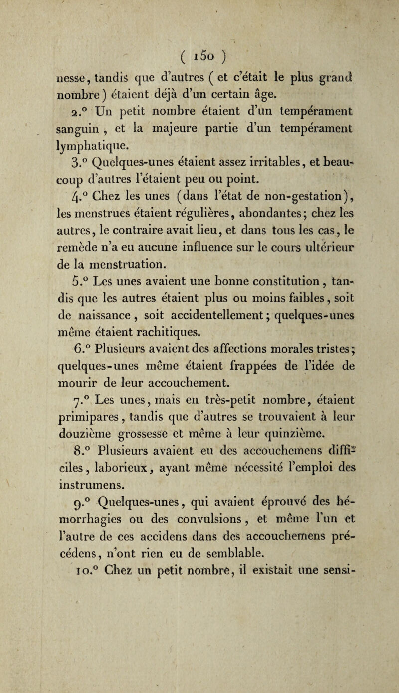 liesse, tandis que d’autres ( et c’était le plus grand nombre) étaient déjà d’un certain âge. 2. ® Un petit nombre étaient d’un tempérament sanguin , et la majeure partie d’un tempérament lymphatique. 3. ° Quelques-unes étaient assez irritables, et beau¬ coup d’autres l’étaient peu ou point. 4. ° Chez les unes (dans l’état de non-gestation), les menstrues étaient régulières, abondantes; chez les autres, le contraire avait lieu, et dans tous les cas, le remède n’a eu aucune influence sur le cours ultérieur de la menstruation. 5. ^ Les unes avaient une bonne constitution, tan¬ dis que les autres étaient plus ou moins faibles, soit de naissance , soit accidentellement ; quelques-unes même étaient rachitiques. 6. ° Plusieurs avaient des affections morales tristes; quelques-unes même étaient frappées de l’idée de mourir de leur accouchement. •y.® Les unes, mais en très-petit nombre, étaient primipares, tandis que d’autres se trouvaient à leur douzième grossesse et même à leur quinzième. 8. ° Plusieurs avaient eu des accouchemens diffi¬ ciles , laborieux, ayant même nécessité l’emploi des instrumens. 9. ° Quelques-unes, qui avaient éprouvé des hé¬ morrhagies ou des convulsions , et même Tun et l’autre de ces accidens dans des accouchemens pré- cédens, n’ont rien eu de semblable. 10. ° Chez un petit nombre, il existait une sensi-