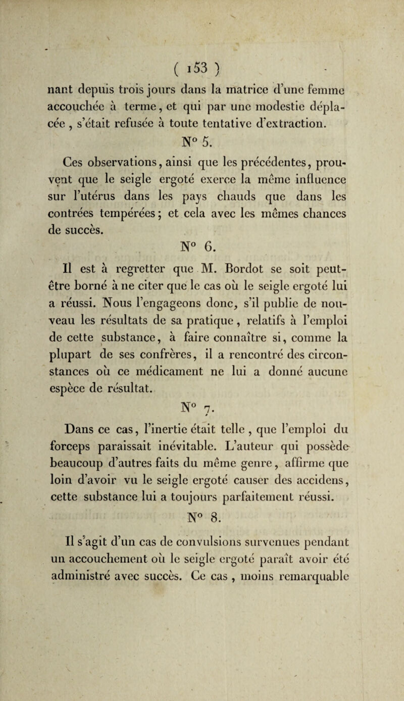 nant depuis trois jours dans la matrice d’une femme accouchée à terme, et qui par une modestie dépla¬ cée , s’était refusée à toute tentative d’extraction. N« 5. Ces observations, ainsi que les précédentes, prou¬ vent que le seigle ergoté exerce la même influence sur l’utérus dans les pays chauds que dans les contrées tempérées ; et cela avec les mêmes chances de succès. N« 6. Il est à regretter que M. Bordot se soit peut- être borné à ne citer que le cas où le seigle ergoté lui a réussi. Nous l’engageons donc, s’il publie de nou¬ veau les résultats de sa pratique, relatifs à l’emploi de cette substance, à faire connaître si, comme la plupart de ses confrères, il a rencontré des circon¬ stances où ce médicament ne lui a donné aucune espèce de résultat. N« 7. # Dans ce cas, l’inertie était telle , que l’emploi du forceps paraissait inévitable. L’auteur qui possède beaucoup d’autres faits du même genre, affirme que loin d’avoir vu le seigle ergoté causer des accidens, cette substance lui a toujours parfaitement réussi. N^ 8. Il s’agît d’un cas de convulsions survenues pendant un accouchement où le seigle ergoté paraît avoir été administré avec succès. Ce cas , moins remarquable