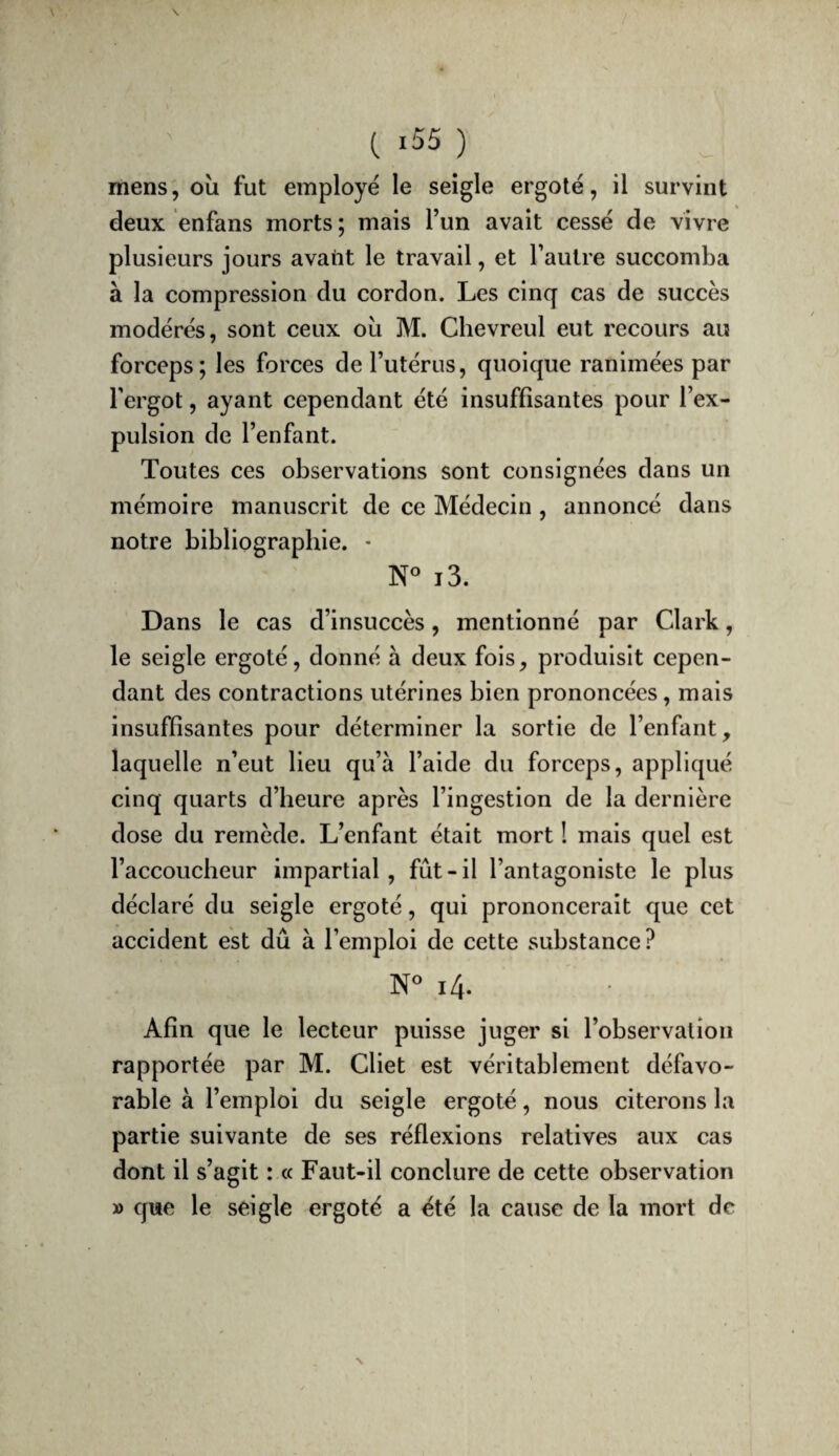 mens, où fut employé le seigle ergoté, il survint deux enfans morts ; mais l’un avait cessé de vivre plusieurs jours avatit le travail, et l’autre succomba à la compression du cordon. Les cinq cas de succès modérés, sont ceux où M. Chevreul eut recours au forceps; les forces de l’utérus, quoique ranimées par l’ergot, ayant cependant été insuffisantes pour l’ex¬ pulsion de l’enfant. Toutes ces observations sont consignées dans un mémoire manuscrit de ce Médecin , annoncé dans notre bibliographie. • i3. Dans le cas d’insuccès, mentionné par Clark, le seigle ergoté, donné à deux fois, produisit cepen¬ dant des contractions utérines bien prononcées, mais insuffisantes pour déterminer la sortie de l’enfant, laquelle n’eut lieu qu’à l’aide du forceps, appliqué cinq quarts d’heure après l’ingestion de la dernière dose du remède. L’enfant était mort ! mais quel est l’accoucheur impartial, fût - il l’antagoniste le plus déclaré du seigle ergoté, qui prononcerait que cet accident est dû à l’emploi de cette substance? N« i4. Afin que le lecteur puisse juger si l’observation rapportée par M. Cliet est véritablement défavo¬ rable à l’emploi du seigle ergoté, nous citerons la partie suivante de ses réflexions relatives aux cas dont il s’agit : « Faut-il conclure de cette observation » que le seigle ergoté a été la cause de la mort de