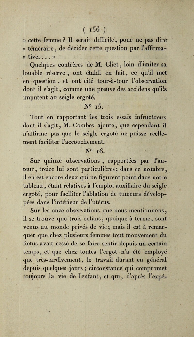 ( i56 ) » cette femme ? Il serait difficile, pour ne pas dire ïi téméraire, de décider cette question par l’affirma- » tive. ...» Quelques confrères de M. Cliet, loin d’imiter sa louable réserve , ont établi en fait, ce qu’il met en question , et ont cité tour-à-tour l’observation dont il s’agit, comme une preuve des accidens qu’ils imputent au seigle ergoté. ]Nf« i5. Tout en rapportant les trois essais infructueux dont il s’agit, M. Combes ajoute, que cependant iî n’affirme pas que le seigle ergoté ne puisse réelle¬ ment faciliter l’accouchement. i6. Sur quinze observations , rapportées par î’au- teur, treize lui sont particulières; dans ce nombre, il en est encore deux qui ne figurent point dans notre tableau, étant relatives à l’emploi auxiliaire du seigle ergoté, pour faciliter l’ablation de tumeurs dévelop¬ pées dans l’intérieur de l’utérus. Sur les onze observations que nous mentionnons, il se trouve que trois enfans, quoique à terme, sont • venus au monde privés de vie ; mais il est à remar¬ quer que chez plusieurs femmes tout mouvement du fœtus avait cessé de se faire sentir depuis un certain temps, et que chez toutes l’ergot n’a été employé que très-tardivement, le travail durant en général depuis quelques jours ; circonstance qui compromet toujours la vie de l’enfant, et qui, d’après l’cxpé-