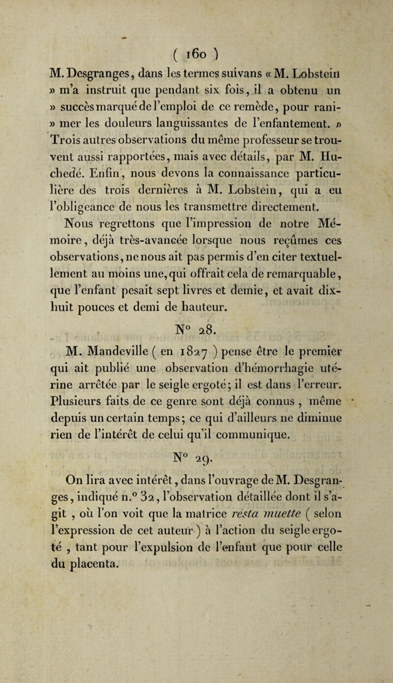 M. Desgranges, dans les termes suivans « M. Lobstein » m’a instruit que pendant six fois, il a obtenu un » succès marqué de l’emploi de ce remède, pour rani- » mer les douleurs languissantes de l’enfantement. j> Trois autres observations du même professeur se trou¬ vent aussi rapportées, mais avec détails, par M. Hu- cbedé. Enfin, nous devons la connaissance particu¬ lière des trois dernières à M. Lobstein, qui a eu l’obligeance de nous les transmettre directement. Nous regrettons que l’impression de notre Mé¬ moire, déjà très-avancée lorsque nous reçûmes ces observations, ne nous ait pas permis d’en citer textuel¬ lement au moins une,qui offrait cela de remarquable, que l’enfant pesait sept livres et demie, et avait dix- huit pouces et demi de hauteur. 28. M. Mandeville (en 1827 ) pense être le premier qui ait publié une observation d’hémorrhagie uté¬ rine arrêtée par le seigle ergoté; il est dans l’erreur. Plusieurs faits de ce genre sont déjà connus , même ' depuis un certain temps ; ce qui d’ailleurs ne diminue rien de l’intérêt de celui qu’il communique. 29. On lira avec intérêt, dans l’ouvrage de M. Desgran¬ ges, indiqué n.® 82, l’observation détaillée dont il s’a¬ git , oii l’on voit que la matrice résla muette ( selon l’expression de cet auteur ) à l’action du seigle ergo¬ té , tant pour l’expulsion de l’enfant que pour celle du placenta.