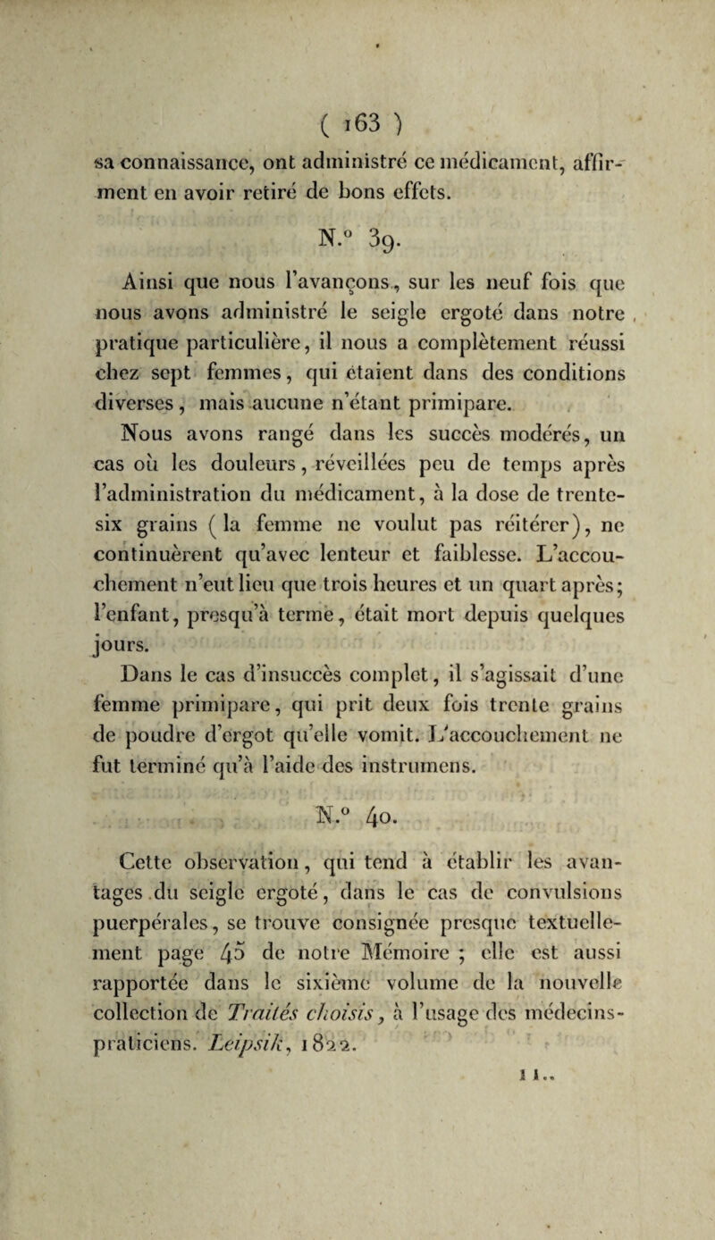 «a connaissance, ont administré ce médicament, affir¬ ment en avoir retiré de bons effets. N.« 39. Ainsi que nous l’avançons., sur les neuf fois que nous avons administré le seigle ergoté dans notre , pratique particulière, il nous a complètement réussi chez sept femmes, qui étaient dans des conditions diverses , mais aucune n’étant primipare. Nous avons rangé dans les succès modérés, un cas ou les douleurs, réveillées peu de temps après l’administration du médicament, à la dose de trente- six grains (la femme ne voulut pas réitérer), ne continuèrent qu’avec lenteur et faiblesse. L’accou¬ chement n’eut lieu que trois heures et un quart après; l’enfant, presqu’à terme, était mort depuis quelques jours. Dans le cas d’insuccès complet, il s’agissait d’une femme primipare, qui prit deux fois trente grains de poudre d’ergot qu’elle vomit. L'accouchement ne fut terminé qu’a l’aidc'des instrumens. N.® [\o. Cette observation, qui tend à établir les avan¬ tages .du seigle ergoté, dans le cas de convulsions puerpérales, se trouve consignée presque textuelle¬ ment page 4^ notre Mémoire ; elle est aussi rapportée dans le sixième volume de la nouvelle collection de Trnilés choisis, à l’usage des médecins- praticiens. Leipsik^ 1822. ^ \ !..