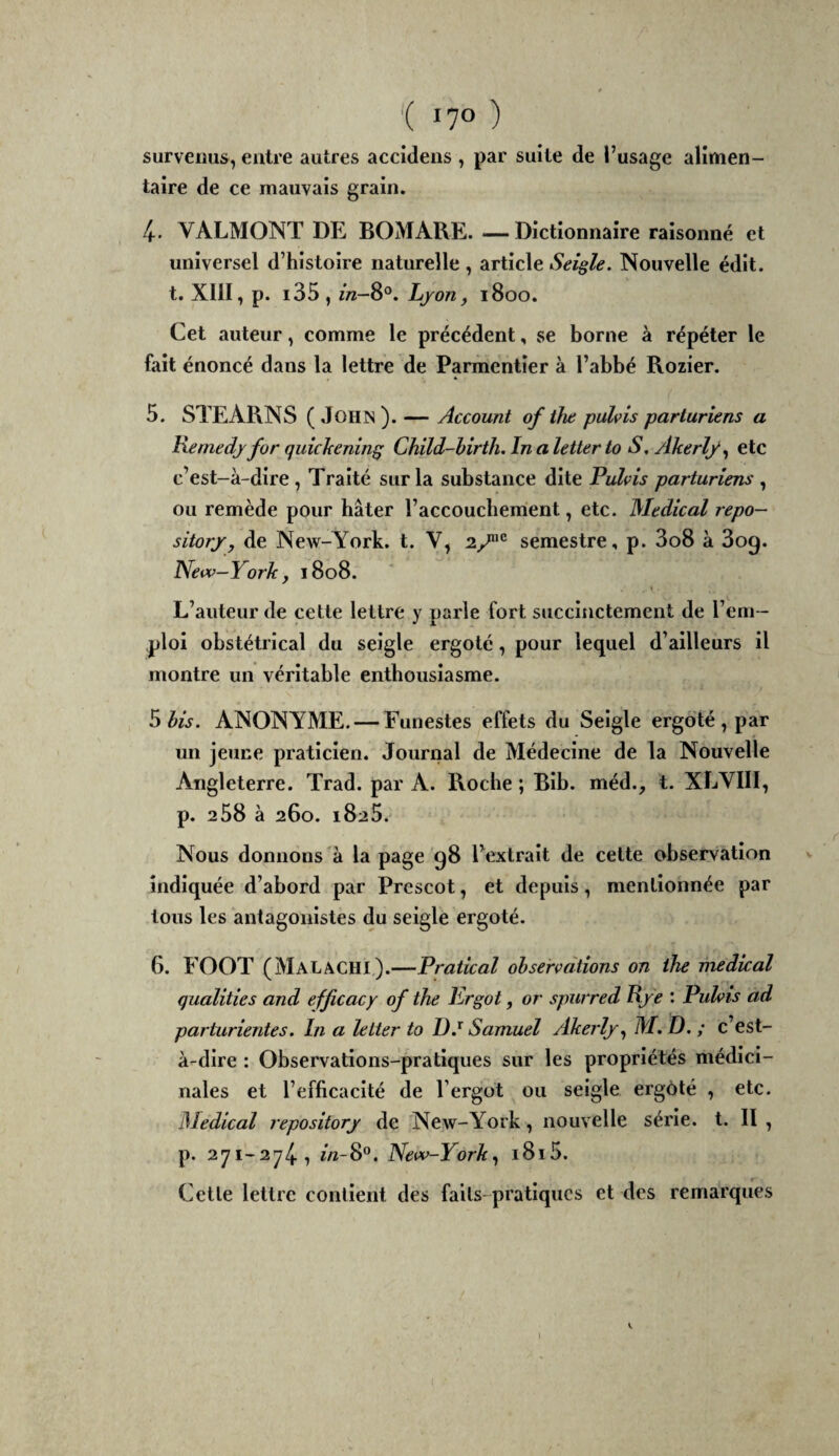 survenus, entre autres accidens , par suite de l’usage alimen¬ taire de ce mauvais grain. 4. VALMONT DE BOMARE. — Dictionnaire raisonné et universel d’histoire naturelle, article Seigle. Nouvelle édit, t. xm,p. i35, in—8°. Ljon, 1800. Cet auteur, comme le précédent, se borne à répéter le fait énoncé dans la lettre de Parmentier à l’abbé Rozier. 5. STEARNS ( John ). — Account of the pahis parturiens a Remedj for quîchenin^ Child-hirth. In a letter to S, Akerly^ etc c’est-à-dire, Traité sur la substance dite Pulvis parturiens , ou remède pour hâter l’accouchement, etc. Medical repo- sitorjr, de New-York. t. V, 2/^^ semestre, p. 3o8 à 3og. Neiv-York, 1808. L’auteur de cette lettre y parle fort succinctement de l’eni— ploi obstétrical du seigle ergoté, pour lequel d’ailleurs il montre un véritable enthousiasme. S bis. ANONYME. — Funestes effets du Seigle ergoté , par un jeune praticien. Journal de Médecine de la Nouvelle Angleterre. Trad. par A. Roche ; Blb. méd., t. XLVIII, p. 208 à 260. 1825. Nous donnons à la page 98 l’extrait de cette observation indiquée d’abord par Prescot, et depuis, mentionnée par tous les antagonistes du seigle ergoté. 6. FOOT (MalâCHX).—Pratical observations on the medkal qualities and efficacy of the Ergot, or spurred Rje : Pulvis ad parturientes. In a lelter to Samuel Akerljr., M. D. ; c’est- à-dire : Observations-pratiques sur les propriétés médici¬ nales et l’efficacité de l’ergot ou seigle ergoté , etc. Medical repositorj de New-York, nouvelle série, t. II , p. 271-2741 f«-8®. New-York^ i8i5. Cette lettre contient des faits-pratiques et des remarques