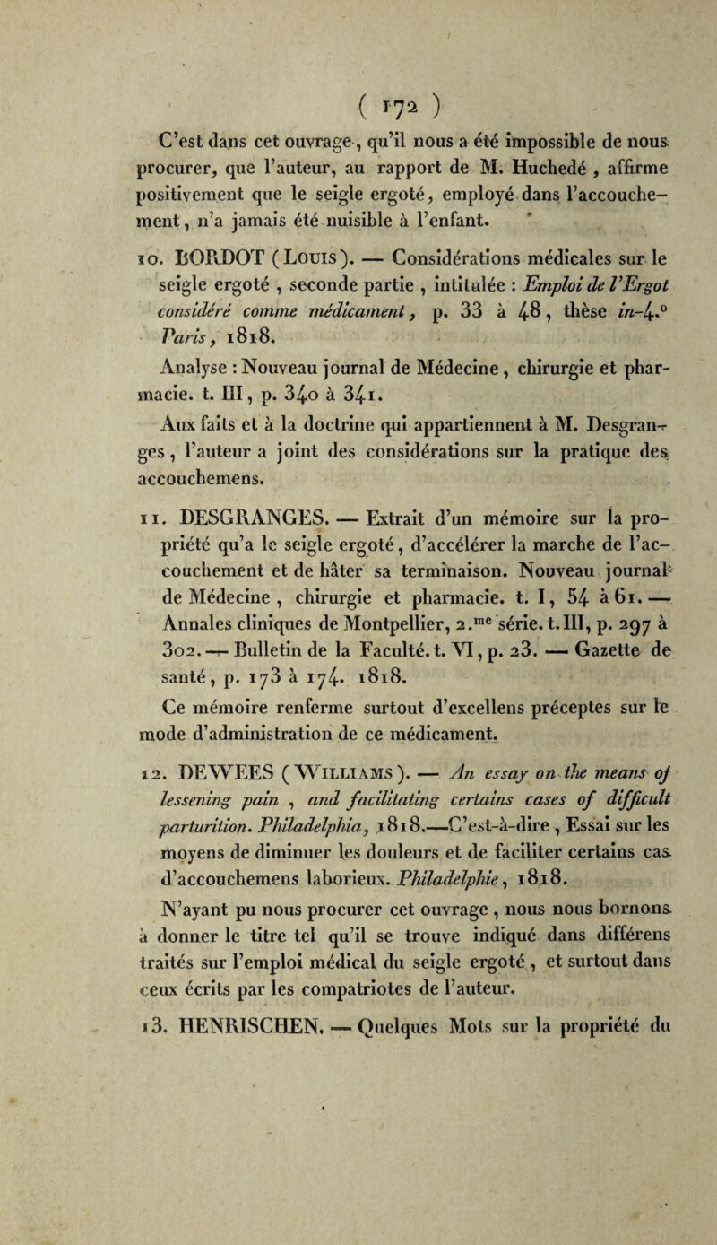 ( Î72 ) C’est dans cet ouvrage, qu’il nous a été impossible de nous procurer, que l’auteur, au rapport de M. Huchedé , affirme positivement que le seigle ergoté, employé dans l’accouche¬ ment , n’a jamais été nuisible à l’enfant. ïo. BOPiDOT (Louis). — Considérations médicales sur le seigle ergoté , seconde partie , intitulée : Emploi de VErgot considéré comme médicament, p. 33 à 4-^ ? thèse in-l^é^ Paris, 1818. Analyse : Nouveau journal de Médecine, chirurgie et phar¬ macie. t. III, p. 34.0 à 34-1. Aux faits et à la doctrine qui appartiennent à M. Desgran^ ges, l’auteur a joint des considérations sur la pratique des accouchemens. 11. DESGRANGES. — Extrait d’un mémoire sur la pro¬ priété qu’a le seigle ergoté, d’accélérer la marche de l’ac¬ couchement et de hâter sa terminaison. Nouveau journah de Médecine , chirurgie et pharmacie, t. I, 54- à 61.— Annales cliniques de Montpellier, 2.série, t.III, p. 297 à 3o2. -r- Bulletin de la Faculté, t. VI, p. 23. —- Gazette de santé, p. 173 à 174.. 1818. Ce mémoire renferme surtout d’excellens préceptes sur fe mode d’administration de ce médicament. 12. DEWEES (Williams). — An essay on-ihe means oj lessening pain , and facïliiating certains cases of difficult parturiiion» Philadelphia, 1818.-r-C’est-à-dire , Essai sur les moyens de diminuer les douleurs et de faciliter certains cas d’accouchemens \dhovit\x\.. Philadelphie ^ 18,18. N’ayant pu nous procurer cet ouvrage , nous nous bornons à donner le titre tel qu’il se trouve indiqué dans dlfférens traités sur l’emploi médical du seigle ergoté , et surtout dans ceux écrits par les compatriotes de l’auteur. 13. HENRISCHEN. — Quelques Mots sur la propriété du