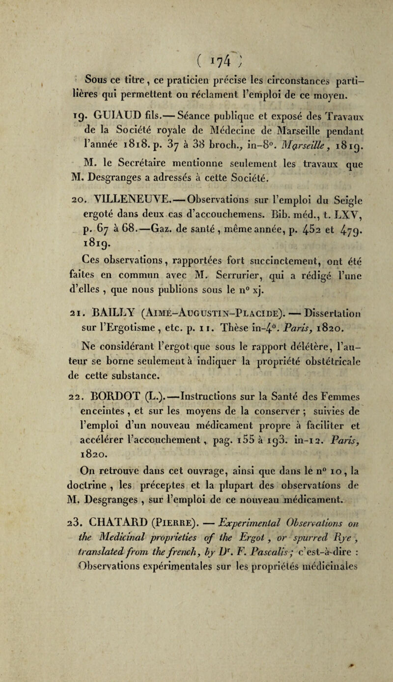 ■ Sous ce titre, ce praticien précise les circonstances parti- lières qui permettent ou réclament l’emploi de ce moyen. 19. GüIAUD fils.— Séance publique et exposé des Travaux de la Société royale de Médecine de Marseille pendant l’année 1818. p. 87 à 38 broch., in-8®. Marseille, 1819. M. le Secrétaire mentionne seulement les travaux que M. Desgranges a adressés à cette Société. 20. VILLENEUVE.—Observations sur l’emploi du Seigle ergoté dans deux cas d’accoucbemens. Blb. méd., t. LXV, p. 67 à 68.—Gaz. de santé , même année, p. 462 et 479* 1819. Ces observations, rapportées fort succinctement, ont été faites en commun avec M. Serrurier, qui a rédigé l’une d’elles , que nous publions sous le n® xj. 21. BAILLY (Aimé-Augustin-Placide). — Dissertation sur l’Ergotisme , etc. p. 11. Thèse ln-4®. Paris, 1820. Ne considérant l’ergot que sous le rapport délétère, l’au¬ teur se borne seulement à Indiquer la propriété obstétricale de cette substance. 22. BORDOT (L.).—Instructions sur la Santé des Femmes enceintes , et sur les moyens de la conserver ; suivies de l’emploi d’un nouveau médicament propre à faciliter et accélérer l’accouchement, pag. i55 à 198. in-12. Paris, 1820. On retrouve dans cet ouvrage, ainsi que dans le n® 10, la doctrine , les préceptes et la plupart des observations de M. Desgranges , sur l’emploi de ce nouveau médicament. 23. CHATARD (Pierre). — Experimental Observations on the Médicinal proprieties of ihe Ergot, or spurred Rje , translated from the french, hj D^. F. Pascalis ; c’est-à-dire : Observations expérimentales sur les propriétés médicinales