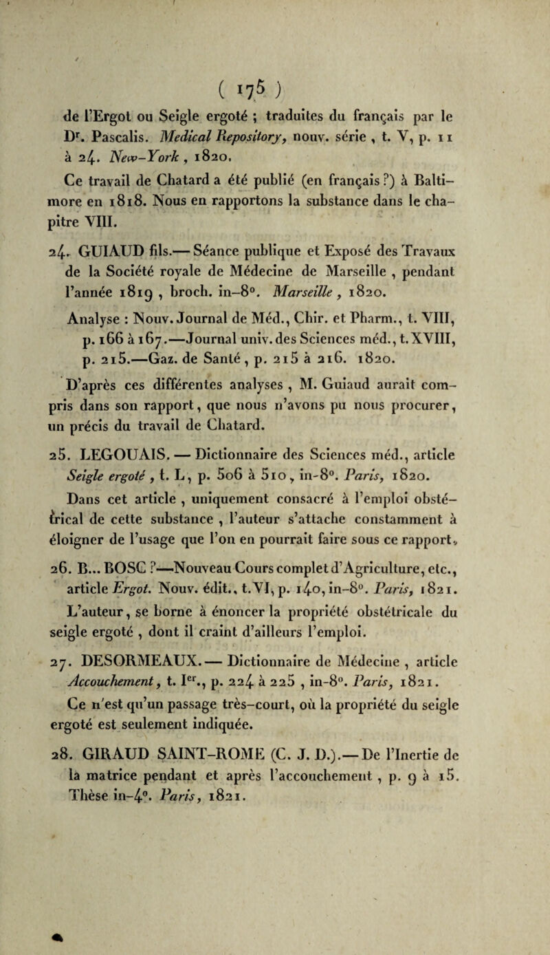 ( 7,5 ) de liErgol ou Seigle ergoté ; traduites du français par le D*. Pascalis. Medical Piepositorfy nouv. série , t. V, p. 11 à 24.. New-York , 1820. Ce travail de Chatard a été publié (en français ?) à Balti¬ more en 1818. Nous en rapportons la substance dans le cha¬ pitre VIII. 24. - GUIAUD fils.— Séance publique et Exposé des Travaux de la Société royale de Médecine de Marseille , pendant l’année 1819 , brocb. in-8°. Marseille, 1820. Analyse : Nouv. Journal de Méd., Cbir. et Pharm., l. VIII, p. 166 à 167.—Journal univ. des Sciences méd., t.XVIII, p. 2i5.—Gaz. de Santé , p. 2i5 à 216. 1820. D’après ces différentes analyses , M. Guiaud aurait com¬ pris dans son rapport, que nous n’avons pu nous procurer, un précis du travail de Cbatard. 25. LEGOUAIS. — Dictionnaire des Sciences méd., article Seigle ergoté , t. L, p. 5o6 à 5io, in-8®. Paris, 1820. Dans cet article , uniquement consacré à l’emploi obsté¬ trical de cette substance , l’auteur s’attache constamment à éloigner de l’usage que l’on en pourrait faire sous ce rapports 26. B... BOSG .^—Nouveau Cours complet d’Agriculture, etc., article E'rg'o/. Nouv. édit., t.VI, p. i4-o, in-8®. Pam, 1821. L’auteur, se borne à énoncer la propriété obstétricale du seigle ergoté , dont il craint d’ailleurs l’emploi. 27. DESORMEAUX.— Dictionnaire de Médecine , article Accouchement, t. p. 224. à 2 25 , in-8°. Paris, 1821. Ce n’est qu’un passage très-court, où la propriété du seigle ergoté est seulement indiquée. 28. GIRAUD SAINT-ROME (C. J. D.).—De l’Inertie de la matrice pendant et après l’accouchement, p. 9 à i5.