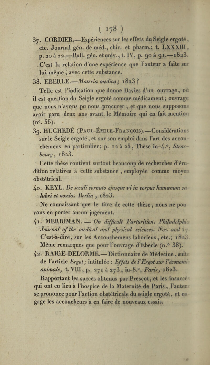 (. 17» ) 37. CORDIER.—Expériences sur les effets du Seigle ergoté, etc. Journal gén. de méd., chir. et pharm.; t. LXXXIII, p. 20 à 22.—Bull. gén. etuniv., t. IV, p. 90 à 91.—1823. . C’est la relation d’une expérience que l’auteur a faite sui lui-même avec cette substance. 38. EBERLE.—Materîa medica ; 1828? Telle est l’indication que donne Davies d’un ouvrage, où il est question du Seigle ergoté comme médicament ; ouvrage que nous n’avons pu nous procurer , et que nous supposons avoir paru deux ans avant le Mémoire qui en fait mention (n®. 56). 39. HUCHEDÉ (Paul-Émile-François).—Considérations sur le Seigle ergoté, et sur son emploi dans l’art des accou chemens en particulier; p. 12 à 28, Thèse in-^.®, Stras¬ bourg, 1828. Cette thèse contient surtout beaucoup de recherches d’éru¬ dition relatives à cette substance , employée comme moyen obstétrical. 40. KEYL. De secali comuto ejusque vi in corpus humanum sa lubri et noxîa, Berlin , 1828. Ne connaissant que le titre de cette thèse, nous ne pou vons en porter aucun jugement. 4.1. MERRIMAN. — difficult Parturition, Philadelphi Journal of ihe medical and phjsical sciences. Nos. and 17 C’est-à-dire, sur les Accouchemens laborieux, etc.; 1828 Même remarques que pour l’ouvrage d’Eberle (n.® 38). 4.2. RAIGE-DELORME.— Dictionnaire de Médecine , suit; de l’article Ergot; intitulée : Effets de VErgot sur Véconom animale, t. VIII, p. 271 à 278, in-8.®, Paris, 1828. Rapportant les succès obtenus par Prescot, et les Insuccè qui ont eu lieu à l’hospice de la Maternité de Paris, l’autei se prononce pour l’action obstétricale du seigle ergoté, et en gage les accoucheurs à en faire de nouveaux essais.