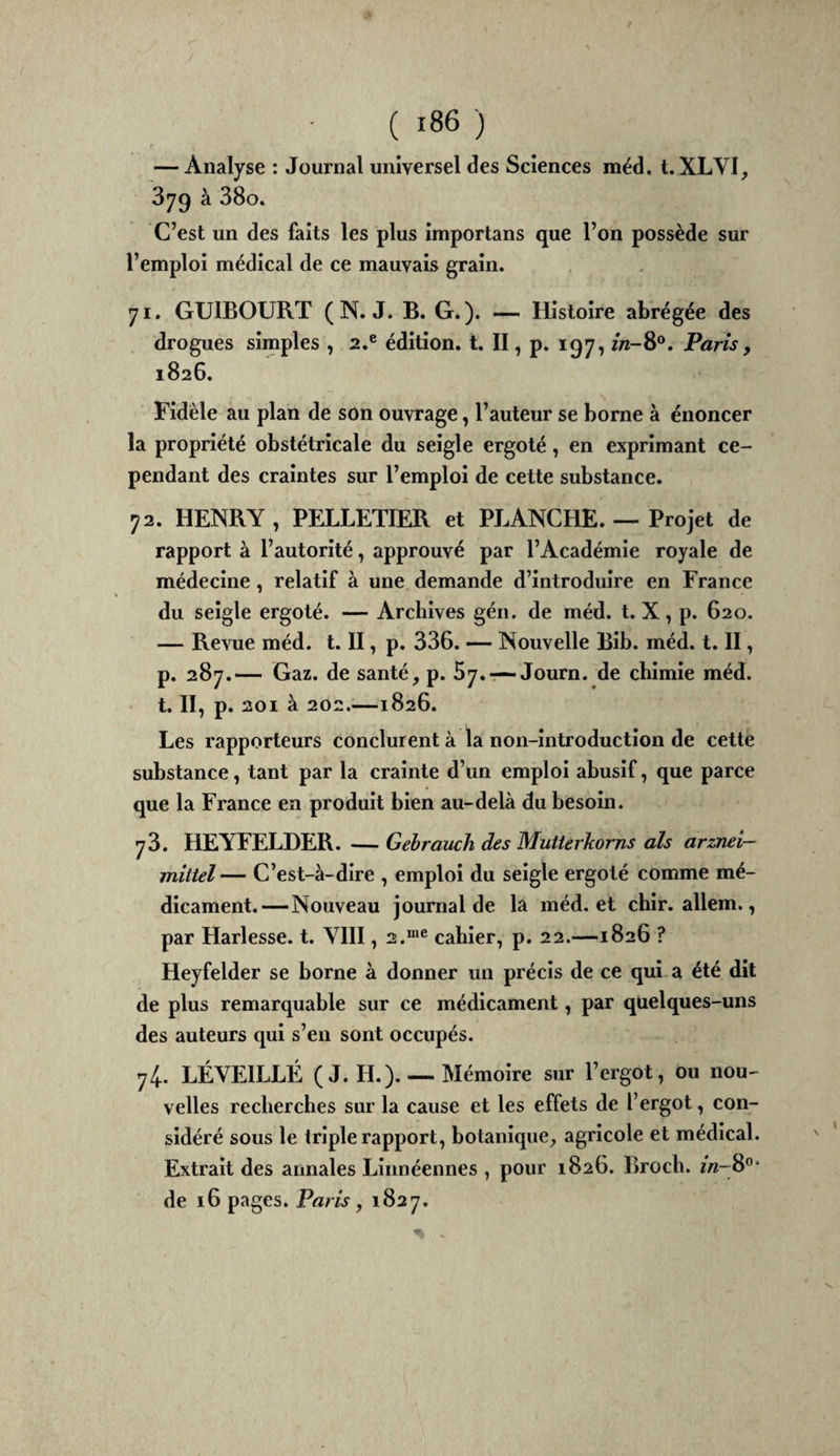 — Analyse : Journal universel des Sciences méd. t. XLVI, 379 à 38o. C’est un des faits les plus importans que l’on possède sur l’emploi médical de ce mauvais grain. 71. GUIBOURT ( N. J. B. G.). — Histoire abrégée des drogues simples , 2.® édition, t. Il, p. 197, Paris, 1826. Fidèle au plan de son ouvrage, l’auteur se borne à énoncer la propriété obstétricale du seigle ergoté, en exprimant ce¬ pendant des craintes sur l’emploi de cette substance. 72. HENRY , PELLETIER et PLANCHE. — Projet de rapport à l’autorité, approuvé par l’Académie royale de médecine, relatif à une demande d’introduire en France du seigle ergoté. — Archives gén. de méd. t. X, p. 620. — Revue méd. t. II, p. 336. — Nouvelle Bib. méd. t. II, p. 287.— Gaz. de santé, p. 57.-—Journ. de chimie méd. t. II, p. 201 à 202.—1826. Les rapporteurs conclurent à la non-introduction de cette substance, tant par la crainte d’un emploi abusif, que parce que la France en produit bien au-delà du besoin. 73. HEYFELDER. — Gehrauch des Mutterkorns als arznei- mîttel — C’est-à-dire , emploi du seigle ergoté comme mé¬ dicament.—Nouveau journal de la méd. et chir. allem., par Harlesse. t. VIII, 2.™® cahier, p. 22.—1826 ? Heyfelder se borne à donner un précis de ce qui a été dit de plus remarquable sur ce médicament, par quelques-uns des auteurs qui s’en sont occupés. 74. LÉVEILLÉ (J. H.). — Mémoire sur l’ergot, ou nou¬ velles recherches sur la cause et les effets de l’ergot, con¬ sidéré sous le triple rapport, botanique, agricole et médical. Extrait des annales Linnéennes , pour 1826. Broch. m-8”* de 16 pages. Paris, 1827.