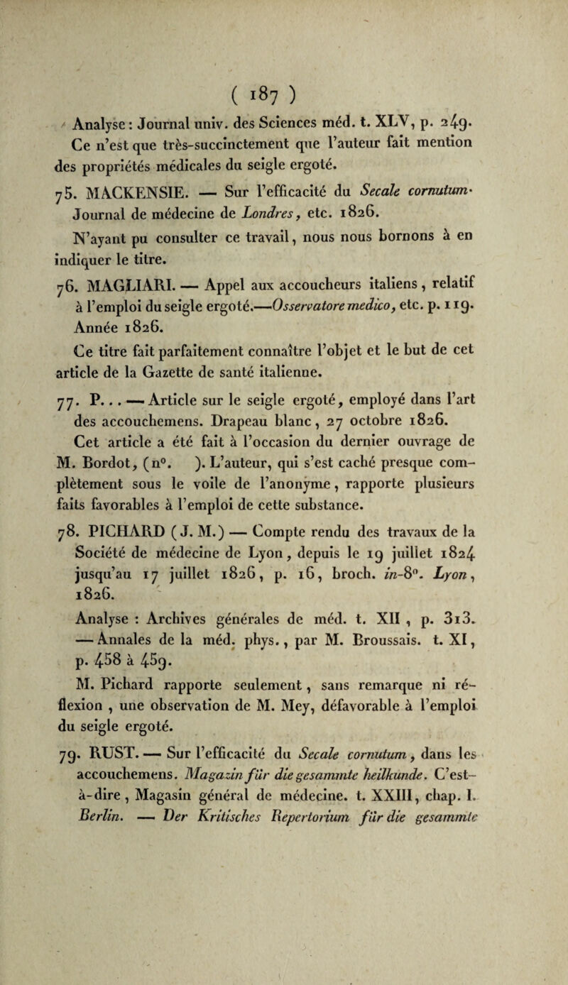 > Analyse : Journal iiniv. des Sciences méd. t. XLV, p. 24-9* Ce n’est que très-succinctement que l’auteur fait mention des propriétés médicales du seigle ergoté. yS. MACKENSIE. — Sur l’efficacité du Secàle comutum.' Journal de médecine de Londres, etc. 1826. N’ayant pu consulter ce travail, nous nous bornons à en indiquer le titre. 76. jVlAGLlARI. — Appel aux accoucheurs italiens , relatif à l’emploi du seigle eT^oié,’--Osservatoremedico, etc. p. 119. Année 1826. Ce titre fait parfaitement connaître l’objet et le but de cet article de la Gazette de santé italienne. 77. P... — Article sur le seigle ergoté, employé dans l’art des accouclîcmens. Drapeau blanc, 27 octobre 1826. Cet article a été fait à l’occasion du dernier ouvrage de M. Bordot, (n°. ). L’auteur, qui s’est caché presque com¬ plètement sous le voile de l’anonyme, rapporte plusieurs faits favorables à l’emploi de cette substance. 78. PICHARD (J. M.) — Compte rendu des travaux de la Société de médecine de Lyon, depuis le 19 juillet 1824. jusqu’au 17 juillet 1826, p. 16, broch. in-%^. Lyon ^ 1826. Analyse : Archives générales de méd. t. XII , p. 3i3. — Annales de la méd. phys., par M. Broussais, t. XI, p. 4-S8 à 459. M. Pichard rapporte seulement, sans remarque ni ré¬ flexion , une observation de M. Mey, défavorable à l’emploi du seigle ergoté. 79. RUST. — Sur l’efficacité du Secale cornutum y dans les ' accouchemens. Magazin far diegesammte heilkunde. C’est- à-dire , Magasin général de médecine, t. XXIII, chap. 1. Berlin. —— Ver Kritisches Bepertorium fur die gesammle