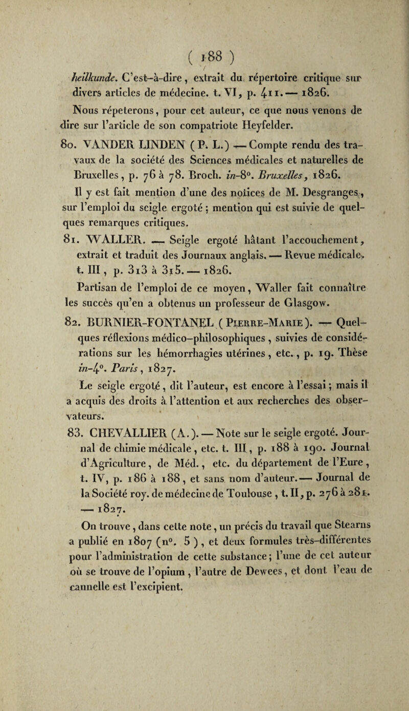 C’est-à-dire, extrait du répertoire critique sur divers articles de médecine, t. VI, p. — 1826. Nous répéterons, pour cet auteur, ce que nous venons de dire sur l’article de son compatriote Heyfelder. 80. VANDER LINDEN (P. L.) ^Compte rendu des tra¬ vaux de la société des Sciences médicales et naturelles de Bruxelles, p. 76 à 78. Broch. î/z-8®. Bruxelles, 1826. Il y est fait mention d’une des notices de M. Desgranges^, sur l’emploi du seigle ergoté ; mention qui est suivie de quel¬ ques remarques critiques. 81. WALLER. , Seigle ergoté hâtant l’accouchement, extrait et traduit des Journaux anglais. — Revue médicale> t. III, p. 3i3 à 3ï5. — 1826. Partisan de l’emploi de ce moyen, Waller fait connaître les succès qu’en a obtenus un professeur de Glasgow. 82. BURNIER-FONTANEL ( Pixrre-Marie ). — Quel¬ ques réflexions médico-philosophiques , suivies de considé¬ rations sur les hémorrhagies utérines , etc., p. 19. Thèse Paris ^ 1827. Le seigle ergoté, dit l’auteur, est encore à l’essai ; mais il a acquis des droits à l’attention et aux recherches des obser¬ vateurs. 83. CHEVALLIER (A.). — Note sur le seigle ergoté. Jour¬ nal de chimie médicale , etc. t. III , p. 188 à 190. Journal d’Agriculture, de Méd., etc. du département de l’Eure , t. IV, p. 186 à 188, et sans nom d’auteur.— Journal de la Société roy. de médecine de Toulouse , t. II,p. 276 à 28r. — 1827. * On trouve, dans cette note, un précis du travail que Stearns a publié en 1807 (n®. ^ deux formules très-différentes pour l’administration de cette substance; l’une de cet auteur où se trouve de l’opium , l’autre de Dewees, et dont l’eau de cannelle est l’excipient.