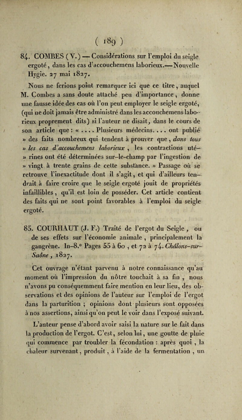 ( *% ) 84. COMBES (V.) — Considérations sur l’emploi du seigle ergoté, dans les cas d’accouchemens laborieux.—Nouvelle Hygie. 27 mai 1827. Nous ne ferions point remarquer ici que ce titre, auquel M. Combes a sans doute attaché peu d’importance, donne une fausse idée des cas où l’on peut employer le seigle ergoté, (qui ne doit jamais être administré dans les accoucbemens labo-- rieux proprement dits) si l’auteur ne disait, dans le cours de son article que : « .... Plusieurs médecins. ... ont publié » des faits nombreux qui tendent à prouver que, dans tous » les cas d’accouchemens laborieux , les contractions uté— j> rlnes ont été déterminées sur-le-champ par l’ingestion de » vingt à trente grains de celte substance. » Passage où se retrouve l’inexactitude dont il s’agit, et qui d’ailleurs ten¬ drait à faire croire que le seigle ergoté jouit de propriétés infaillibles, qu’il est loin de posséder. Cet article contient des faits qui ne sont point favorables à l’emploi du seigle ergoté. 85. COURHAUT (J* F.) Traité de l’ergot du Seigle , ou de ses effets sur l’économie animale , principalement la gangrène. In-8.° Pages 55 à 60 , et 72 à 74. Châlons-sur- Saône , 1827, Cet ouvrage n’étant parvenu à notre connaissance qu’au moment où l’impression du nôtre touchait à sa fin , nous n’avons pu conséquemment faire mention en leur lieu, des ob¬ servations et des opinions de l’auteur sur l’emploi de l’ergot dans la parturltlon ; opinions dont-plusieurs sont opposées à nos assertions, ainsi qu’on peut le voir dans l’exposé suivant. L’auteur pense d’abord avoir saisi la nature sur le fait dans la production de l’ergot. C’est, selon lui, une goutte de pluie qui commence par troubler la fécondation : après quoi , la chaleur survenant, produit, à l’aide de la fermentation , un