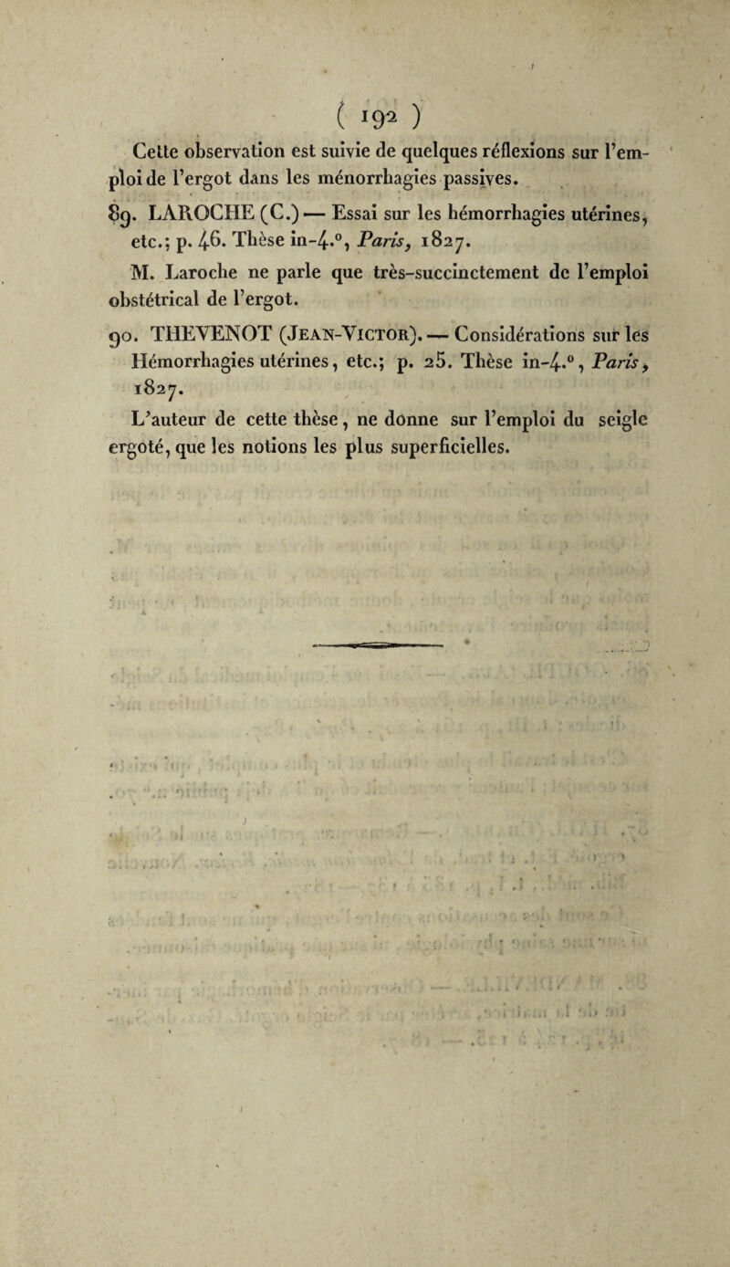 f ( 192 ) Cette observation est suivie de quelques réflexions sur l’em¬ ploi de l’ergot dans les ménorrhagies passives. ^ LAPiOCHE (C.) — Essai sur les hémorrhagies utérines, etc.; p. 4-6. Thèse in-4..®, Paris, 1827. M. Laroche ne parle que très-succinctement de l’emploi obstétrical de l’ergot. go. THEYENOT (Jean-Victor),— Considérations sur les Hémorrhagies utérines, etc.; p. 25. Thèse in-4.®, Paris, 1827. L’auteur de cette thèse, ne donne sur l’emploi du seigle ergoté, que les notions les plus superficielles. /