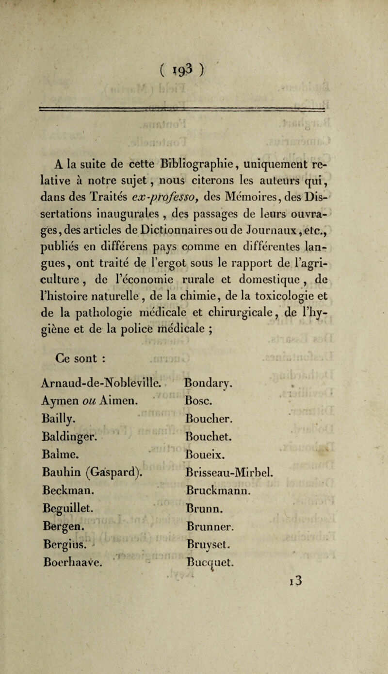 ( î93 ) A la suite de cette Bibliographie, uaiquement re¬ lative à notre sujet, nous citerons les auteurs qui, dans des Traites ex-professa y des Mémoires, des Dis¬ sertations inaugurales , des passages de leurs ouvra¬ ges, des articles de Dictionnaires ou de Journaux, etc., publiés en différens pays comme en différentes lan¬ gues, ont traité de l’ergot sous le rapport de l’agri¬ culture , de l’économie rurale et domestique, de l’histoire naturelle , de la chimie, de la toxicologie et de la pathologie médicale et chirurgicale, de l’hy¬ giène et de la policé liiédicale ; Ce sont : Arnaud-de-Noblevillc. Bondary. Aymen ou Aimen. Bosc. Bailly. Boucher. Baldinger. Bouchet. Balme. Boueix. Baulîin (Gaspard). Brisseau-Mirbel. Beckman. Bruckmann. Beguillet. Brunn. Bergen. Brunner. Bergius.'^ Bruvset. Boerhaave. ‘ Bucquet. i3