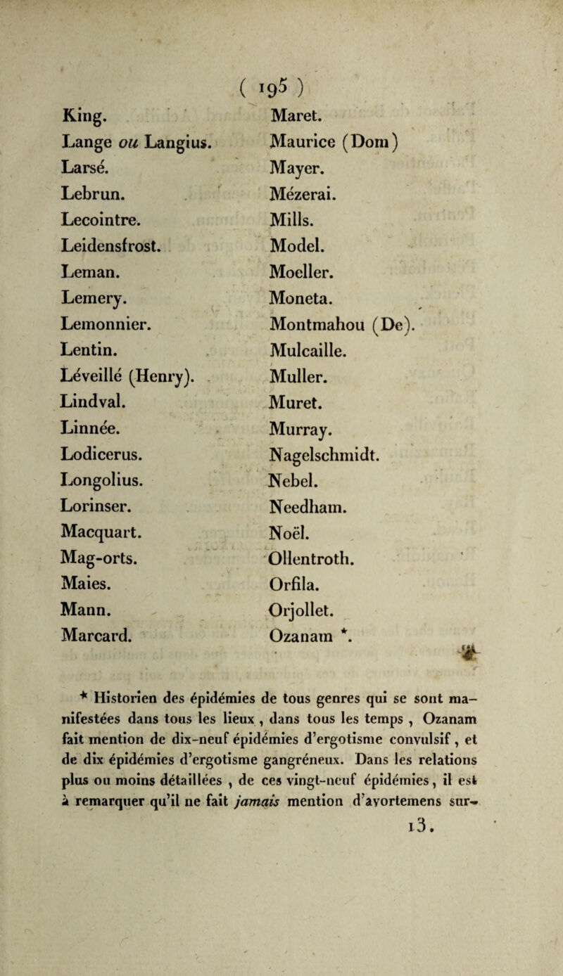 King. Maret. Lange ou Langius. Maurice (Dom) Larsé. Mayer. Lebrun. Mézerai. Lecointre. Mills. Leidensfrost. . Model. Léman. Moeller. Lemery. ^ Moneta. Leinonnier. Montmahou (De). Lentin. Mulcaille. Léveillé (Henry). , Muller. Lindval. Muret. Linnée. Murray. Lodicerus. Nagelschmidt. Longolius. Nebel. Lorinser. Needhain. Macquart. Noël. Mag-orts. Ollentroth. Maies. Orfila. Mann. Orjollet. Marcard. Ozanam *. V * Historien des épidémies de tous genres qui se sont ma¬ nifestées dans tous les lieux , dans tous les temps , Ozanam fait mention de dix-neuf épidémies d’ergotisme convulsif, et de dix épidémies d’ergotisme gangréneux. Dans les relations plus ou moins détaillées , de ces vingt-neuf épidémies, il est à remarquer qu’il ne fait jamais mention d’avortemens sur- i3.