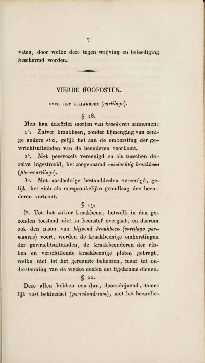 vaten, door welke deze tegen wrijving en beleediging beschermd worden. VIERDE HOOFDSTUK. OVER HET KRAAKBEEN (CartUcigO). § 18. Men kan drieërlei soorten van kraakbeen aannemen: 1°, Zuiver kraakbeen, zonder bijmenging van eeni- ge andere stof, gelijk het aan de omkorsting der ge- wrichtsuiteinden van de beenderen voorkomt. 2°. Met peesvezels vereenigd en als tusschen de¬ zelve ingestrooid, het zoogenaamd vezelachtig kraakbeen (fibro-cartilago). 3°. Met aardachtige bestanddeel en vereenigd, ge¬ lijk het zich als oorspronkelijke grondlaag der been¬ deren vertoont. § i9- 1°. Tot het zuiver kraakbeen, hetwelk in den ge- zonden toestand niet in beenstof overgaat, en daarom ook den naam van blijvend kraakbeen (cartilago per- manens) voert, worden de kraakbeenige omkorstingen der gewrichtsuiteinden, de kraakbeenderen der rib¬ ben en verschillende kraakbeenige platen gebragt, welke niet tot het geraamte belmoren, maar tot on¬ dersteuning van de weeke doelen des ligchaams dienen. § 20. Deze allen hebben een dun, doorschijnend, tame¬ lijk vast bekleedsel [perichondrium), met het beenvlies