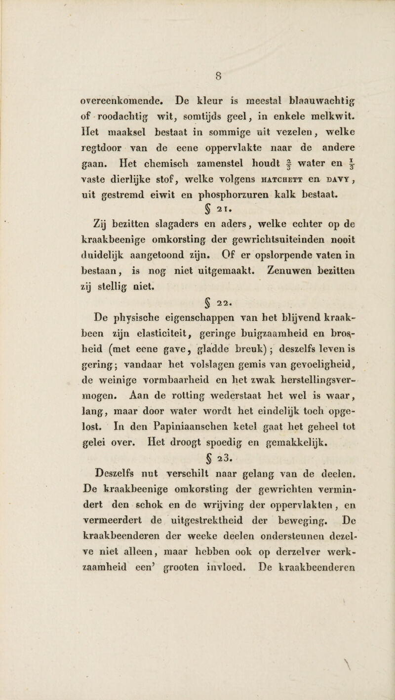 overeenkomende. De kleur is meestal blaau wacht ig of roodachtig wit, somtijds geel, in enkele melkwit. Het maaksel bestaat in sommige uit vezelen, welke regtdoor van de eene oppervlakte naar de andere gaan. Het chemisch zamenstel houdt § water en J vaste dierlijke stof, welke volgens hatchett en davy , uit gestremd eiwit en phosphorzuren kalk bestaat. § 21. Zij bezitten slagaders en aders, welke echter op de kraakbeenige omkorsting der gewrichtsuiteinden nooit duidelijk aangetoond zijn. Of er opslorpende vaten in bestaan, is nog niet uitgemaakt. Zenuwen bezitten zij stellig niet. § 22. De physische eigenschappen van het blijvend kraak¬ been zijn elasticiteit, geringe buigzaamheid en bros,- heid (met eene gave, gladde breuk) ; deszelfs leven is gering; vandaar het volslagen gemis van gevoeligheid, de weinige vormbaarheid en het zwak herstellingsver¬ mogen. Aan de rotting wederstaat het wel is waar, lang, maar door water wordt het eindelijk toch opge¬ lost. In den Papiniaansehen ketel gaat het geheel tot gelei over. Het droogt spoedig en gemakkelijk. § 23. Deszelfs nut verschilt naar gelang van de deelen. De kraakbeenige omkorsting der gewrichten vermin¬ dert den schok en de wrijving der oppervlakten , en vermeerdert de uitgestrektheid der beweging. De kraakbeenderen der weeke deelen ondersteunen dezel¬ ve niet alleen, maar hebben ook op derzelver werk¬ zaamheid een’ grooten invloed. De kraakbeenderen \