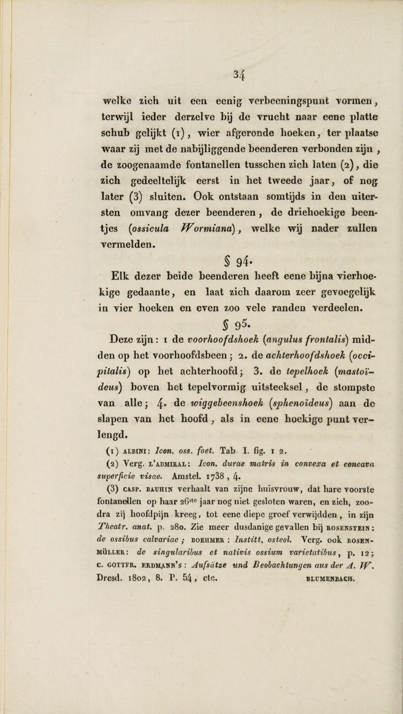 welke zich uit een eenig verbeeningspunfc vormen, terwijl ieder derzelve bij de vrucht naar eene platte schub gelijkt (i), wier afgeronde hoeken, ter plaatse waar zij met de nabijliggende beenderen verbonden zijn , de zoogenaamde fontanellen tusschen zich laten (2), die zich gedeeltelijk eerst in het tweede jaar, of nog later (3) sluiten. Ook ontstaan somtijds in den uiter¬ sten om vang dezer beenderen, de driehoekige been¬ tjes (ossicula Wortniana), welke wij nader zullen vermelden. § 94- Elk dezer beide beenderen heeft eene bijna vierhoe¬ kige gedaante, en laat zich daarom zeer gevoegelijk in vier hoeken en even zoo vele randen verdeden. § 95- Deze zijn: 1 de voorhoofdshoek (angulus frontalis) mid¬ den op het voorhoofdsbeen ; 2. de achterhoof dshoek (occi- pitalis) op het achterhoofd; 3. de tepelhoek (mastoï- deus) hoven het tepelvormig uitsteeksel, de stompste van alle; 4* de wiggebeetishoek (sphenoïdeus) aan de slapen van het hoofd, als in eene hoekige punt ver¬ lengd. (1) albini: Icon. oss. foet. Tab. I. fig. 1 2. (2) Yerg. x’admiral; Icon. durae matris in convexa et concava super ficie visae. Amstel. 1788 , 4* (3) casp. BAUHiN verhaalt van zijne huisvrouw, dat hare voorste fontanellen op haar 2Öste jaar nog niet gesloten waren, en zich, zoo- dra zij hoofdpijn kreeg, tot eene diepe groef verwijdden , in zijn Thcatr. anat. p. 280. Zie meer dusdanige gevallen bij rosenstein ; de ossibus calvariae ; boehmer : lnstitt, osteol. Yerg. ook rosen- müller: de singularibus et nalivis ossium varietatibus, p. i2mr c. gottfr. erdmann’s : Aufsdtze und Beobachtungen aus der A. TV.