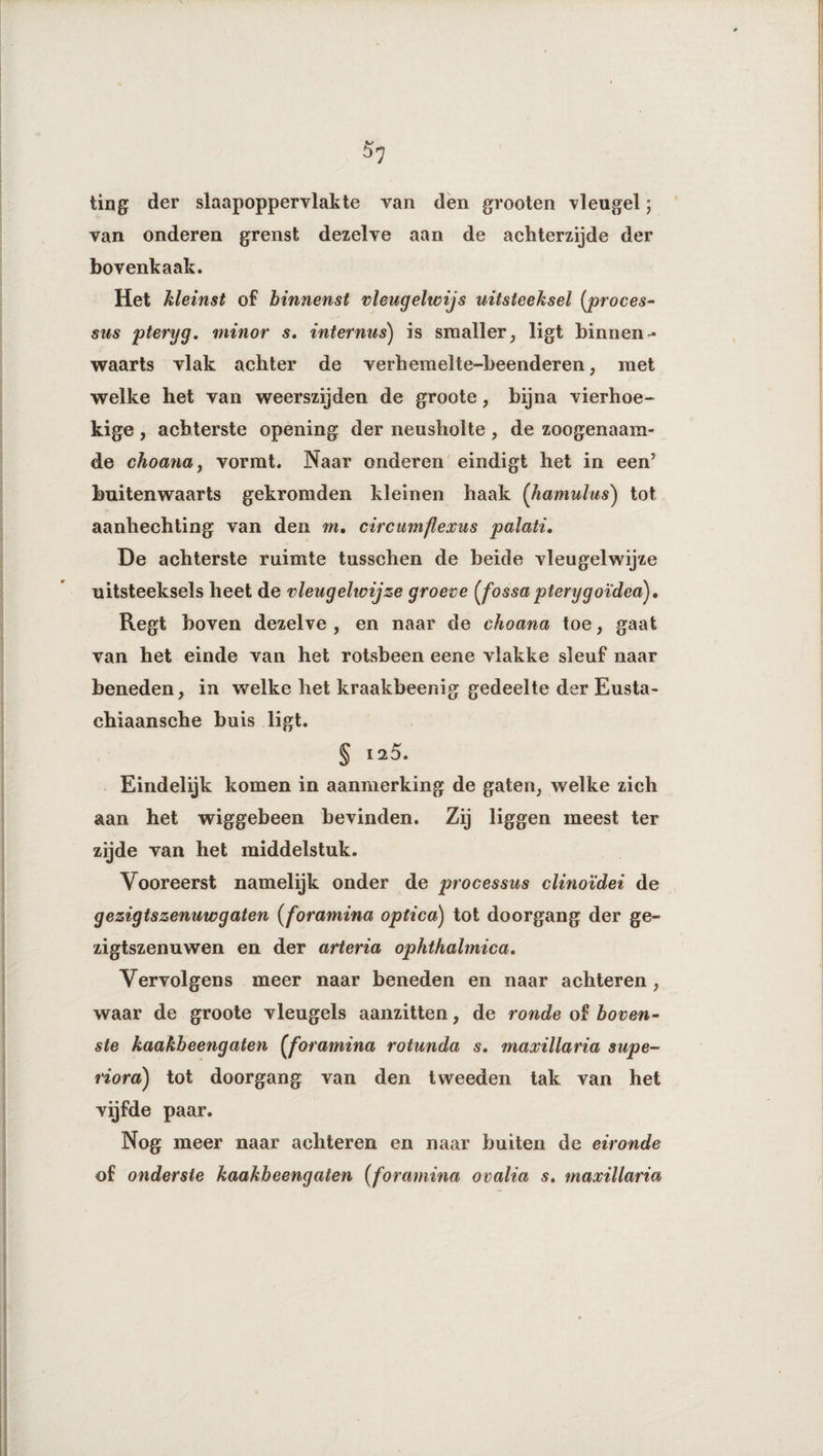 ting der slaapoppervlakte van den grooten vleugel ; van onderen grenst dezelve aan de achterzijde der bovenkaak. Het kleinst of binnenst vleugelwijs uitsteeksel (proces- sus pteryg. minor s. internus) is smaller, ligt binnen¬ waarts vlak achter de verhemelte-beenderen, met welke het van weerszijden de groote, bijna vierhoe¬ kige , achterste opening der neusholte , de zoogenaam¬ de choana, vormt. Naar onderen eindigt het in een’ buitenwaarts gekromden kleinen haak (hamulus) tot aanhechting van den m. circumflexus palati. De achterste ruimte tasschen de beide vleugelwijze uitsteeksels heet de vleugehoijze groeve (jossa pterygoïdea), Regt boven dezelve , en naar de choana toe, gaat van het einde van het rotsbeen eene vlakke sleuf naar beneden, in welke het kraakbeenig gedeelte der Eusta- chiaansche buis ligt. § 125. Eindelijk komen in aanmerking de gaten, welke zich aan het wiggebeen bevinden. Zij liggen meest ter zijde van het middelstuk. Vooreerst namelijk onder de processus clinoïdei de gezigts zenuw gaten (forawiina optica) tot doorgang der ge- zigtszenuwen en der arteria ophthalmica. Vervolgens meer naar beneden en naar achteren, waar de groote vleugels aanzitten, de ronde of boven¬ ste kaakbeengaten (joramina rotunda s, maxillaria supe- riora) tot doorgang van den tweeden tak van het vijfde paar. Nog meer naar achteren en naar buiten de eironde of onderste kaakbeengaten (foramina ovalia s. maxillaria