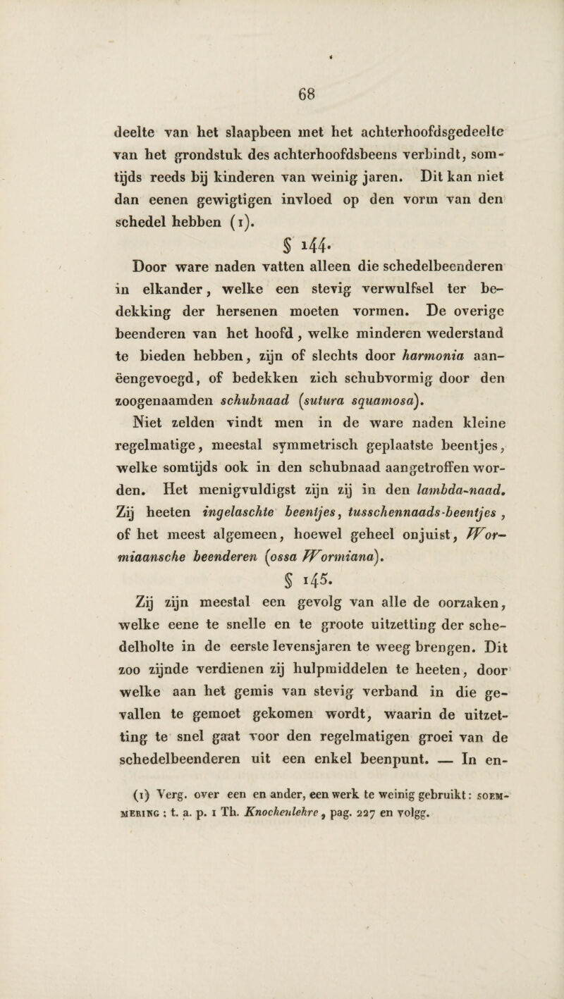 é 68 deelte van het slaapbeen met het achterhoofdsgedeelte van het grondstuk des achterhoofdsheens verbindt, som¬ tijds reeds hij kinderen van weinig jaren. Dit kan niet dan eenen gewigtigen invloed op den vorm van den schedel hebben (i). § 144. Door ware naden vatten alleen die schedelbeenderen in elkander, welke een stevig verwulfsel ter be¬ dekking der hersenen moeten vormen. De overige beenderen van het hoofd, welke minderen wederstand te bieden hebben, zijn of slechts door harmonia aan¬ eengevoegd, of bedekken zich schubvormig door den zoogenaamden schubnaad (sutura squamosa). Niet zelden vindt men in de ware naden kleine regelmatige, meestal symmetrisch geplaatste beentjes, welke somtijds ook in den schubnaad aangetroffen wor¬ den. Het menigvuldigst zijn zij in den lambda-naad. Zij heeten ingelaschte beentjes, tusschennaads beentjes , of het meest algemeen, hoewel geheel onjuist, Wor- miaansche beenderen (ossa Wormiana)* § 145. Zij zijn meestal een gevolg van alle de oorzaken, welke eene te snelle en te groote uitzetting der sche- delbolte in de eerste levensjaren te weeg brengen. Dit zoo zijnde verdienen zij hulpmiddelen te heeten, door welke aan het gemis van stevig verband in die ge¬ vallen te gemoet gekomen wordt, waarin de uitzet¬ ting te snel gaat voor den regelmatigen groei van de schedelbeenderen uit een enkel beenpunt. — In en- (1) Verg. over een en ander, een werk te weinig gebruikt: soem-