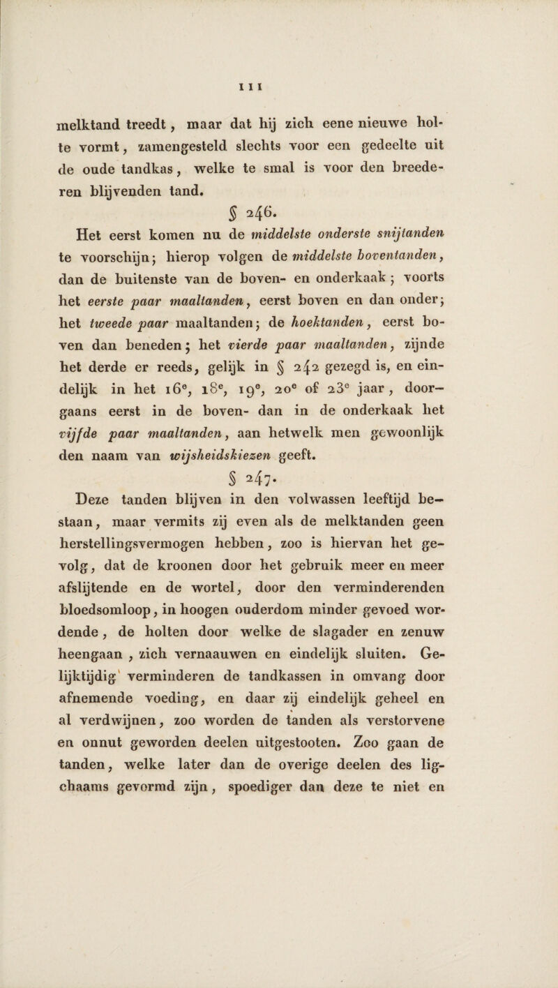 melktand treedt, maar dat hij zich eene nieuwe hol¬ te vormt , zamengesteld slechts voor een gedeelte uit de oude tandkas, welke te smal is voor den broede¬ ren blijvenden tand. § Het eerst komen nu de middelste onderste snijtanden te voorschijn; hierop volgen de middelste boventanden, dan de buitenste van de boven- en onderkaak ; voorts het eerste paar maaltanden , eerst boven en dan onder; het tweede paar maaltanden; de hoektanden, eerst bo¬ ven dan beneden; het vierde paar maaltanden, zijnde het derde er reeds, gelijk in § 242 gezegd is, en ein¬ delijk in het i6e, i8e, 19®, 2oe of 23e jaar , door¬ gaans eerst in de boven- dan in de onderkaak het vijfde paar maaltanden, aan hetwelk men gewoonlijk den naam van wijsheidskiezen geeft. § 247• Deze tanden blijven in den volwassen leeftijd be¬ staan, maar vermits zij even als de melktanden geen herstellingsvermogen hebben, zoo is hiervan het ge- volg, dat de kroonen door het gebruik meer en meer afslijtende en de wortel, door den verminderenden bloedsomloop, in hoogen ouderdom minder gevoed wor¬ dende , de holten door welke de slagader en zenuw heengaan , zich vernaauwen en eindelijk sluiten. Ge¬ lijktijdig verminderen de tandkassen in omvang door afnemende voeding, en daar zij eindelijk geheel en al verdwijnen, zoo worden de tanden als verstorvene en onnut geworden deelen uitgestooten. Zoo gaan de tanden, welke later dan de overige deelen des lig- ehaams gevormd zijn, spoediger dan deze te niet en