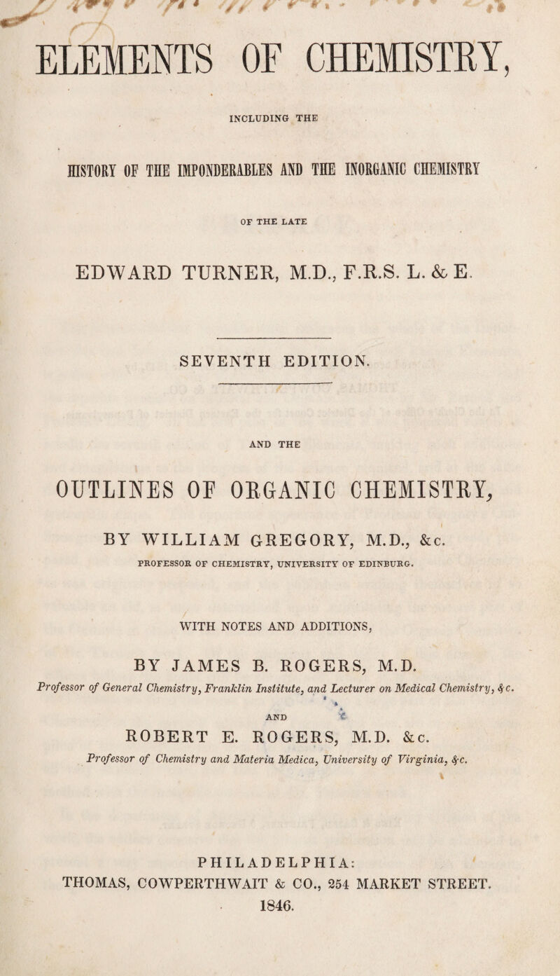 ELEMENTS OF CHEMISTRY, INCLUDING THE HISTORY OF THE IMPONDERABLES AND THE INORGANIC CHEMISTRY OF THE LATE EDWARD TURNER, M.D., F.R.S. L. & E SEVENTH EDITION. AND THE OUTLINES OE ORGANIC CHEMISTRY, BY WILLIAM GREGORY, M.D., &c. PROFESSOR OF CHEMISTRY, UNIVERSITY OF EDINBURG. WITH NOTES AND ADDITIONS, BY JAMES B. ROGERS, M.D, Professor of General Chemistry, Franklin Institute, and Lecturer on Medical Chemistry, fyc. * AND t ROBERT E. ROGERS, M.D. &c. Professor of Chemistry and Materia Medica, University of Virginia, fyc. PHILADELPHIA: THOMAS, COWPERTHWAIT & CO., 254 MARKET STREET. 1846.