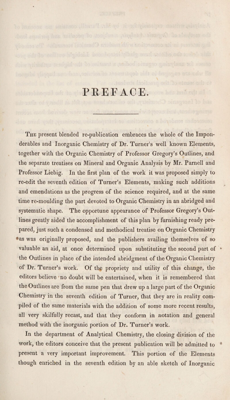 PREFACE. The present blended re-publication embraces the whole of the Impon¬ derables and Inorganic Chemistry of Dr. Turners well known Elements, together with the Organic Chemistry of Professor Gregory’s Outlines, and the separate treatises on Mineral and Organic Analysis by Mr. Parnell and Professor Liebig. In the first plan of the work it was proposed simply to re-edit the seventh edition of Turner’s Elements, making such additions and emendations as the progress of the science required, and at the same time re-moulding the part devoted to Organic Chemistry in an abridged and systematic shape. The opportune appearance of Professor Gregory’s Out¬ lines greatly aided the accomplishment of this plan by furnishing ready pre¬ pared, just such a condensed and methodical treatise on Organic Chemistry cas was originally proposed, and the publishers availing themselves of so valuable an aid, at once determined upon substituting the second part of the Outlines in place of the intended abridgment of the Organic Chemistry of Dr. Turner’s work. Of the propriety and utility of this change, the editors believe fno doubt will be entertained, when it is remembered that the Outlines are from the same pen that drew up a large part of the Organic Chemistry in the seventh edition of Turner, that they are in reality com¬ piled of the same materials with the addition of some more recent results, all very skilfully recast, and that they conform in notation and general method with the inorganic portion of Dr. Turner’s work. In the department of Analytical Chemistry, the closing division of the work, the editors conceive that the present publication will be admitted to present a very important improvement. This portion of the Elements though enriched in the seventh edition by an able sketch of Inorganic