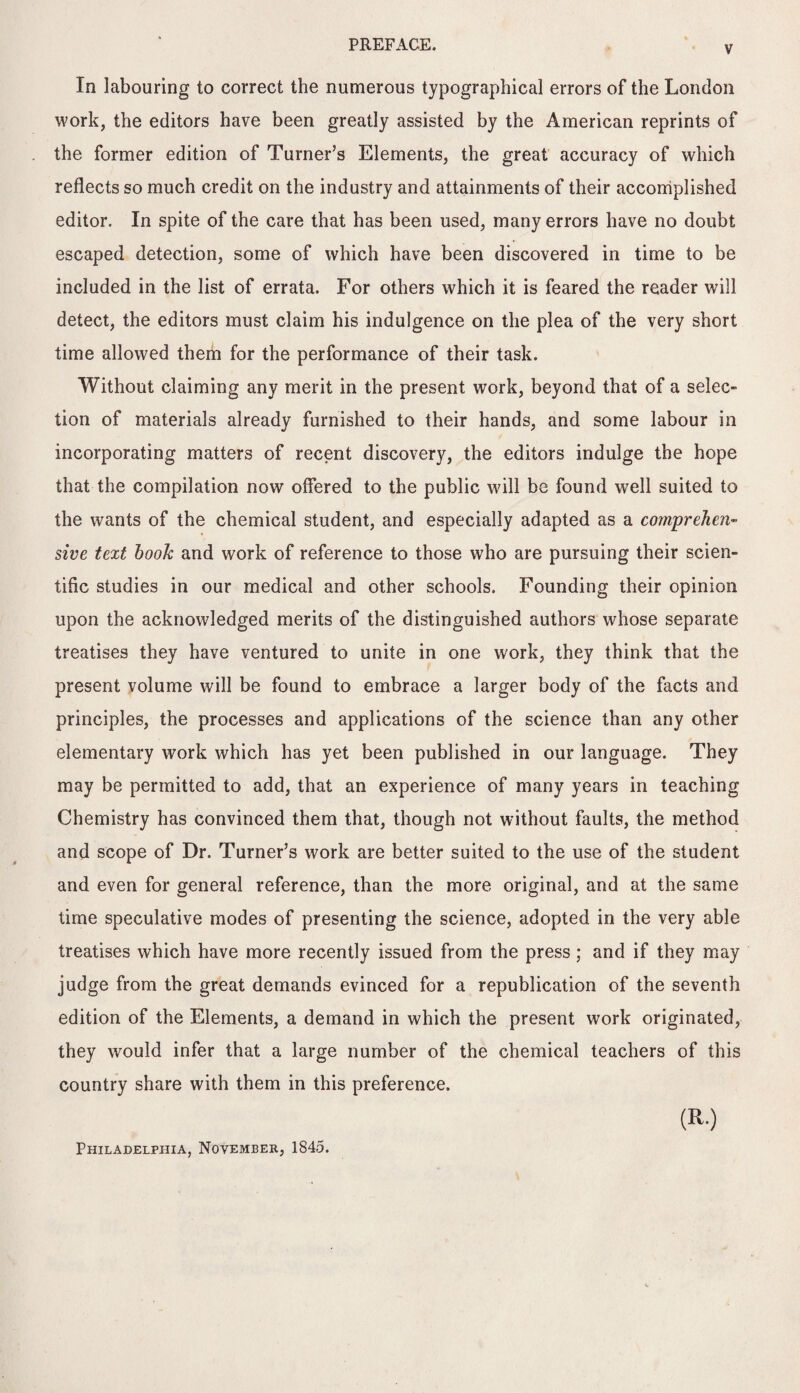 In labouring to correct the numerous typographical errors of the London work, the editors have been greatly assisted by the American reprints of the former edition of Turner’s Elements, the great accuracy of which reflects so much credit on the industry and attainments of their accomplished editor. In spite of the care that has been used, many errors have no doubt escaped detection, some of which have been discovered in time to be included in the list of errata. For others which it is feared the reader will detect, the editors must claim his indulgence on the plea of the very short time allowed them for the performance of their task. Without claiming any merit in the present work, beyond that of a selec¬ tion of materials already furnished to their hands, and some labour in incorporating matters of recent discovery, the editors indulge the hope that the compilation now offered to the public will be found well suited to the wants of the chemical student, and especially adapted as a comprehen¬ sive text hook and work of reference to those who are pursuing their scien¬ tific studies in our medical and other schools. Founding their opinion upon the acknowledged merits of the distinguished authors whose separate treatises they have ventured to unite in one work, they think that the present volume will be found to embrace a larger body of the facts and principles, the processes and applications of the science than any other elementary work which has yet been published in our language. They may be permitted to add, that an experience of many years in teaching Chemistry has convinced them that, though not without faults, the method and scope of Dr. Turner’s work are better suited to the use of the student and even for general reference, than the more original, and at the same time speculative modes of presenting the science, adopted in the very able treatises which have more recently issued from the press ; and if they may judge from the great demands evinced for a republication of the seventh edition of the Elements, a demand in which the present work originated, they would infer that a large number of the chemical teachers of this country share with them in this preference. (R.) Philadelphia, November, 1845.