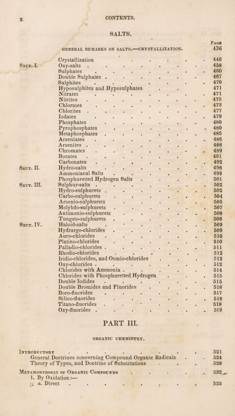 SALTS. Sect. I. Sect. II. Sect. III. Sect. IV. Page GENERAL REMARKS ON SALTS.— ■CRYSTALLIZATION. 436 / Crystallization • 446 Oxy-salts • 458 Sulphates • 460 Double Sulphates . • 467 Sulphites • 470 Hyposulphites and Hyposulphates 471 Nitrates • 471 Nitrites • 475 Chlorates • 476 Chlorites • 477 Iodates * 479 Phosphates • 480 Pyrophosphates • 480 Metaphosphates • 485 Arseniates • 486 Arsenites . • . 488 Chromates • 489 Borates • 491 Carbonates • 492 Hydro-salts • 498 Ammoniacal Salts • 499 Phosphuretted Hydrogen Salts • 501 Sulphur-salts . • 502 Hydro-sulphurets . • 502 Carbo-sulphurets • 504 Arsenio-sulphurets • 505 Molybdo-sulphurets • 507 Antimonio-sulphurets • 508 Tungsto-sulphurets 508 Haloid-salts • 509 Hydrargo-chlorides • 509 Auro-chlorides • 510 Platino-chlorides • 510 Palladio-chlorides . • 511 Rhodio-chlorides • • • 512 Iridio-chlorides, and Osmio-chlorides 512 Oxy-chlorides . • 512 Chlorides with Ammonia . • 514 Chlorides with Phosphuretted Hydrogen 515 Double Iodides • 515 Double Bromides and Fluorides • 516 Boro-fluorides « 517 Silico-fluorides • 518 Titano-fluorides • 518 Oxy-fluorides . • 519 PART III. ORGANIC CHEMISTRY. Introductory . . . . . . . . 521 General Doctrines concerning Compound Organic Radicals . . 524 Theory of Types, and Doctrine of Substitutions . . . 528 Metamorphoses or Organic Compounds . . . . 532 1. By Oxidation :— a. Direct ........ 533