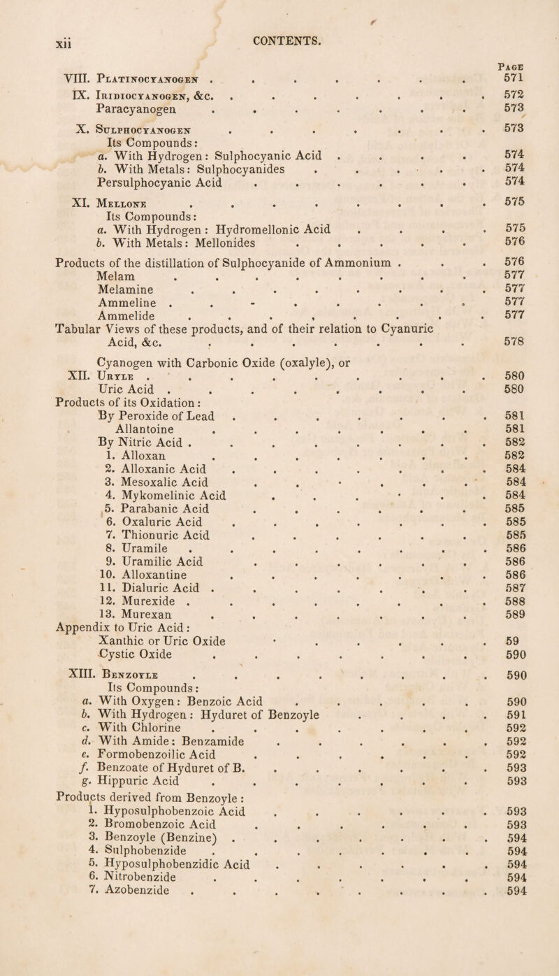 Xll VIII. PeATOUCYAXOGEIT . IX. Iridiocyanogen, &c. Paracyanogen . X. SuLPHOCYASrOGEN Its Compounds: a. With Hydrogen : Sulphocyanic Acid b. With Metals: Sulphocyanides Persulphocyanic Acid XI. Mellotnte .... Its Compounds: a. With Hydrogen : Hydromellonic Acid b. With Metals : Mellonides Products of the distillation of Sulphocyanide of Ammonium . Melam ...... Melamine ...... Ammeline ...... Ammelide . . . , . Tabular Views of these products, and of their relation to Cyanuric Acid, &c. ..... Cyanogen with Carbonic Oxide (oxalyle), or XII. Uryle ..... Uric Acid ..... Products of its Oxidation : By Peroxide of Lead Allantoine .... By Nitric Acid .... 1. Alloxan .... 2. Alloxanic Acid 3. Mesoxalic Acid 4. Mykomelinic Acid 5. Parabanic Acid 6. Oxaluric Acid 7. Thionuric Acid 8. Uramile .... 9. Uramilic Acid 10. Alloxantine 11. Dialuric Acid .... 12. Murexide .... 13. Murexan .... Appendix to Uric Acid : Xanthic or Uric Oxide Uystic Oxide .... XIII. Benzoyle .... Its Compounds: a. With Oxygen: Benzoic Acid b. With Hydrogen : Hyduret of Benzoyle c. With Chlorine .... d. With Amide: Benzamide e. Formobenzoilic Acid /. Benzoate of Hyduret of B. g. Hippuric Acid .... Products derived from Benzoyle : 1. Hyposulphobenzoic Acid 2. Bromobenzoic Acid 3. Benzoyle (Benzine) . 4. Sulphobenzide .... 5. Hyposulphobenzidic Acid 6. Nitrobenzide .... 7. Azobenzide .... Page 571 572 573 573 574 574 574 575 575 576 576 577 577 577 577 578 580 580 581 581 582 582 584 584 584 585 585 585 586 586 586 587 588 589 59 590 590 590 591 592 592 592 593 593 593 593 594 594 594 594 594